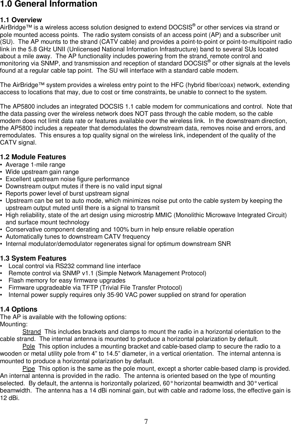  71.0 General Information  1.1 Overview  AirBridge&trade; is a wireless access solution designed to extend DOCSIS&reg; or other services via strand or pole mounted access points.  The radio system consists of an access point (AP) and a subscriber unit (SU).  The AP mounts to the strand (CATV cable) and provides a point-to-point or point-to-multipoint radio link in the 5.8 GHz UNII (Unlicensed National Information Infrastructure) band to several SUs located about a mile away.  The AP functionality includes powering from the strand, remote control and monitoring via SNMP, and transmission and reception of standard DOCSIS&reg; or other signals at the levels found at a regular cable tap point.  The SU will interface with a standard cable modem.   The AirBridge&trade; system provides a wireless entry point to the HFC (hybrid fiber/coax) network, extending access to locations that may, due to cost or time constraints, be unable to connect to the system.   The AP5800 includes an integrated DOCSIS 1.1 cable modem for communications and control.  Note that the data passing over the wireless network does NOT pass through the cable modem, so the cable modem does not limit data rate or features available over the wireless link.  In the downstream direction, the AP5800 includes a repeater that demodulates the downstream data, removes noise and errors, and remodulates.  This ensures a top quality signal on the wireless link, independent of the quality of the CATV signal.  1.2 Module Features &bull;  Average 1-mile range  &bull;  Wide upstream gain range  &bull;  Excellent upstream noise figure performance  &bull;  Downstream output mutes if there is no valid input signal  &bull;  Reports power level of burst upstream signal  &bull;  Upstream can be set to auto mode, which minimizes noise put onto the cable system by keeping the upstream output muted until there is a signal to transmit  &bull;  High reliability, state of the art design using microstrip MMIC (Monolithic Microwave Integrated Circuit) and surface mount technology  &bull;  Conservative component derating and 100% burn in help ensure reliable operation      &bull;  Automatically tunes to downstream CATV frequency &bull;  Internal modulator/demodulator regenerates signal for optimum downstream SNR  1.3 System Features &bull;   Local control via RS232 command line interface  &bull;   Remote control via SNMP v1.1 (Simple Network Management Protocol)  &bull;   Flash memory for easy firmware upgrades  &bull;   Firmware upgradeable via TFTP (Trivial File Transfer Protocol)  &bull;   Internal power supply requires only 35-90 VAC power supplied on strand for operation    1.4 Options The AP is available with the following options:  Mounting:  Strand  This includes brackets and clamps to mount the radio in a horizontal orientation to the cable strand.  The internal antenna is mounted to produce a horizontal polarization by default.  Pole  This option includes a mounting bracket and cable-based clamp to secure the radio to a wooden or metal utility pole from 4&rdquo; to 14.5&rdquo; diameter, in a vertical orientation.  The internal antenna is mounted to produce a horizontal polarization by default.  Pipe  This option is the same as the pole mount, except a shorter cable-based clamp is provided.  An internal antenna is provided in the radio.  The antenna is oriented based on the type of mounting  selected.  By default, the antenna is horizontally polarized, 60&deg; horizontal beamwidth and 30&deg; vertical beamwidth.  The antenna has a 14 dBi nominal gain, but with cable and radome loss, the effective gain is 12 dBi.  