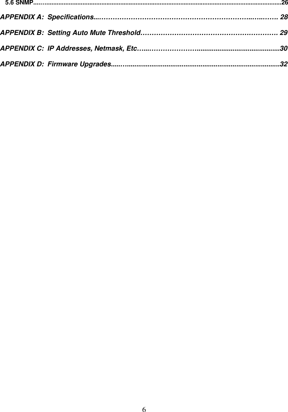  6 5.6 SNMP....&hellip;.........................................................................................................................................26  APPENDIX A:  Specifications...&hellip;&hellip;&hellip;&hellip;&hellip;&hellip;&hellip;&hellip;&hellip;&hellip;&hellip;&hellip;&hellip;&hellip;&hellip;&hellip;&hellip;&hellip;&hellip;&hellip;&hellip;&hellip;..&hellip;..&hellip;&hellip;. 28  APPENDIX B:  Setting Auto Mute Threshold&hellip;&hellip;&hellip;&hellip;&hellip;&hellip;&hellip;&hellip;&hellip;&hellip;&hellip;&hellip;&hellip;&hellip;&hellip;&hellip;&hellip;&hellip;&hellip;&hellip;. 29  APPENDIX C:  IP Addresses, Netmask, Etc&hellip;...&hellip;&hellip;&hellip;&hellip;&hellip;&hellip;&hellip;............................................30  APPENDIX D:  Firmware Upgrades.....&hellip;.................................................................................32  