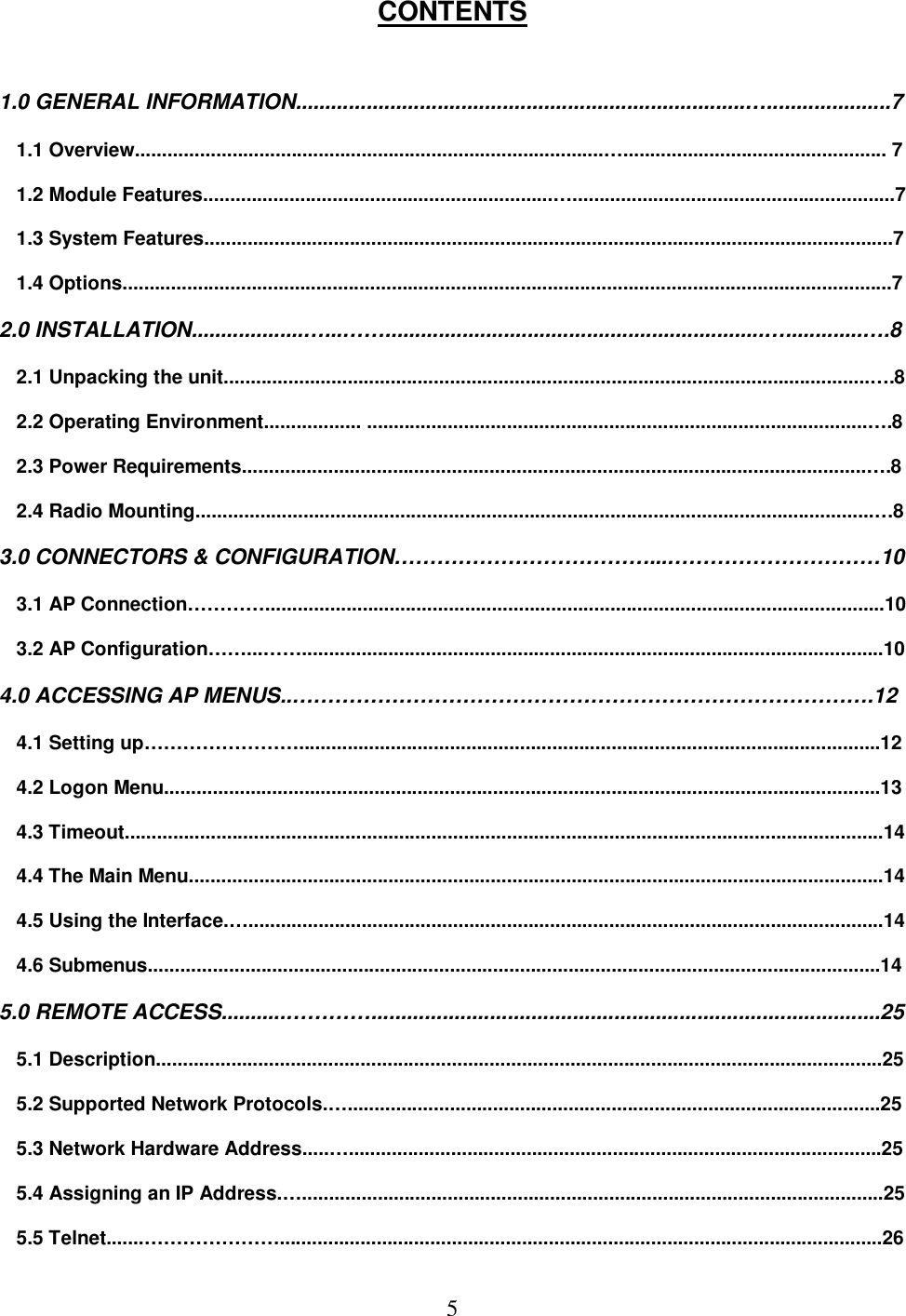  5CONTENTS   1.0 GENERAL INFORMATION............................................................................&hellip;.....................7  1.1 Overview.......................................................................................&hellip;................................................. 7  1.2 Module Features.................................................................&hellip;............................................................7  1.3 System Features................................................................................................................................7  1.4 Options...............................................................................................................................................7  2.0 INSTALLATION...................&hellip;...&hellip;&hellip;................................................................&hellip;.............&hellip;.8  2.1 Unpacking the unit........................................................................................................................&hellip;.8  2.2 Operating Environment.................. .............................................................................................&hellip;.8  2.3 Power Requirements....................................................................................................................&hellip;.8  2.4 Radio Mounting..............................................................................................................................&hellip;8  3.0 CONNECTORS &amp; CONFIGURATION&hellip;&hellip;&hellip;&hellip;&hellip;&hellip;&hellip;&hellip;&hellip;&hellip;&hellip;&hellip;...&hellip;&hellip;&hellip;&hellip;&hellip;&hellip;&hellip;&hellip;&hellip;&hellip;10  3.1 AP Connection&hellip;&hellip;&hellip;&hellip;...................................................................................................................10  3.2 AP Configuration&hellip;&hellip;...&hellip;&hellip;............................................................................................................10  4.0 ACCESSING AP MENUS..&hellip;&hellip;&hellip;&hellip;&hellip;&hellip;&hellip;&hellip;&hellip;&hellip;&hellip;&hellip;&hellip;&hellip;&hellip;&hellip;&hellip;&hellip;&hellip;&hellip;&hellip;&hellip;&hellip;&hellip;&hellip;&hellip;&hellip;.12  4.1 Setting up&hellip;&hellip;&hellip;&hellip;&hellip;&hellip;&hellip;&hellip;............................................................................................................12  4.2 Logon Menu.....................................................................................................................................13  4.3 Timeout.............................................................................................................................................14  4.4 The Main Menu.................................................................................................................................14  4.5 Using the Interface.&hellip;......................................................................................................................14  4.6 Submenus........................................................................................................................................14  5.0 REMOTE ACCESS...........&hellip;&hellip;&hellip;&hellip;......................................................................................25  5.1 Description.......................................................................................................................................25  5.2 Supported Network Protocols.&hellip;...................................................................................................25  5.3 Network Hardware Address.....&hellip;...................................................................................................25  5.4 Assigning an IP Address.&hellip;............................................................................................................25  5.5 Telnet.......&hellip;&hellip;&hellip;&hellip;&hellip;&hellip;&hellip;................................................................................................................26 