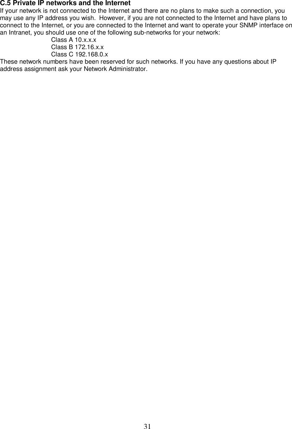  31C.5 Private IP networks and the Internet  If your network is not connected to the Internet and there are no plans to make such a connection, you may use any IP address you wish.  However, if you are not connected to the Internet and have plans to connect to the Internet, or you are connected to the Internet and want to operate your SNMP interface on an Intranet, you should use one of the following sub-networks for your network:   Class A 10.x.x.x  Class B 172.16.x.x  Class C 192.168.0.x  These network numbers have been reserved for such networks. If you have any questions about IP address assignment ask your Network Administrator.   