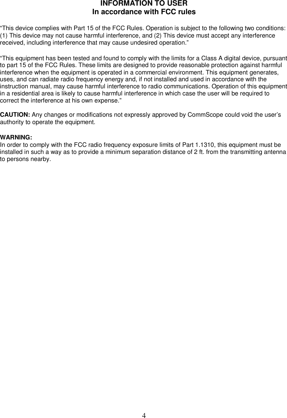  4INFORMATION TO USER In accordance with FCC rules  &ldquo;This device complies with Part 15 of the FCC Rules. Operation is subject to the following two conditions: (1) This device may not cause harmful interference, and (2) This device must accept any interference received, including interference that may cause undesired operation.&rdquo;   &ldquo;This equipment has been tested and found to comply with the limits for a Class A digital device, pursuant to part 15 of the FCC Rules. These limits are designed to provide reasonable protection against harmful interference when the equipment is operated in a commercial environment. This equipment generates, uses, and can radiate radio frequency energy and, if not installed and used in accordance with the instruction manual, may cause harmful interference to radio communications. Operation of this equipment in a residential area is likely to cause harmful interference in which case the user will be required to correct the interference at his own expense.&rdquo;  CAUTION: Any changes or modifications not expressly approved by CommScope could void the user&rsquo;s authority to operate the equipment.   WARNING:  In order to comply with the FCC radio frequency exposure limits of Part 1.1310, this equipment must be installed in such a way as to provide a minimum separation distance of 2 ft. from the transmitting antenna to persons nearby.  