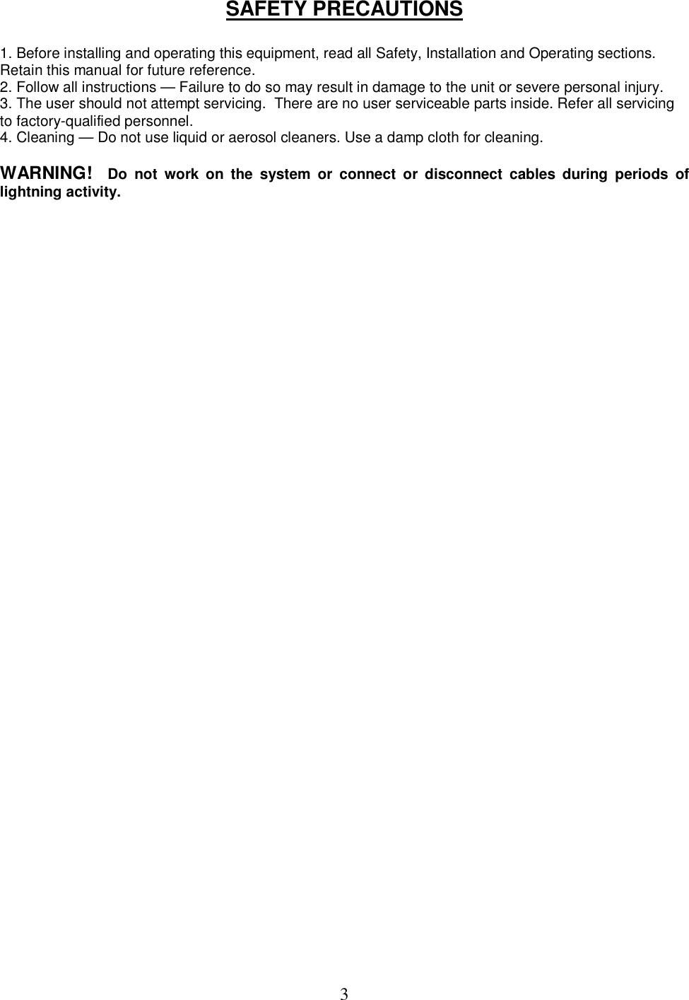  3SAFETY PRECAUTIONS  1. Before installing and operating this equipment, read all Safety, Installation and Operating sections. Retain this manual for future reference.  2. Follow all instructions &mdash; Failure to do so may result in damage to the unit or severe personal injury.  3. The user should not attempt servicing.  There are no user serviceable parts inside. Refer all servicing to factory-qualified personnel.  4. Cleaning &mdash; Do not use liquid or aerosol cleaners. Use a damp cloth for cleaning.   WARNING!   Do  not  work  on  the  system  or  connect  or  disconnect  cables  during  periods  of lightning activity.     