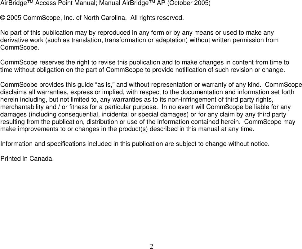  2                 AirBridge&trade; Access Point Manual; Manual AirBridge&trade; AP (October 2005)   &copy; 2005 CommScope, Inc. of North Carolina.  All rights reserved.   No part of this publication may by reproduced in any form or by any means or used to make any derivative work (such as translation, transformation or adaptation) without written permission from CommScope.   CommScope reserves the right to revise this publication and to make changes in content from time to time without obligation on the part of CommScope to provide notification of such revision or change.   CommScope provides this guide &ldquo;as is,&rdquo; and without representation or warranty of any kind.  CommScope disclaims all warranties, express or implied, with respect to the documentation and information set forth herein including, but not limited to, any warranties as to its non-infringement of third party rights, merchantability and / or fitness for a particular purpose.  In no event will CommScope be liable for any damages (including consequential, incidental or special damages) or for any claim by any third party resulting from the publication, distribution or use of the information contained herein.  CommScope may make improvements to or changes in the product(s) described in this manual at any time.   Information and specifications included in this publication are subject to change without notice.  Printed in Canada. 