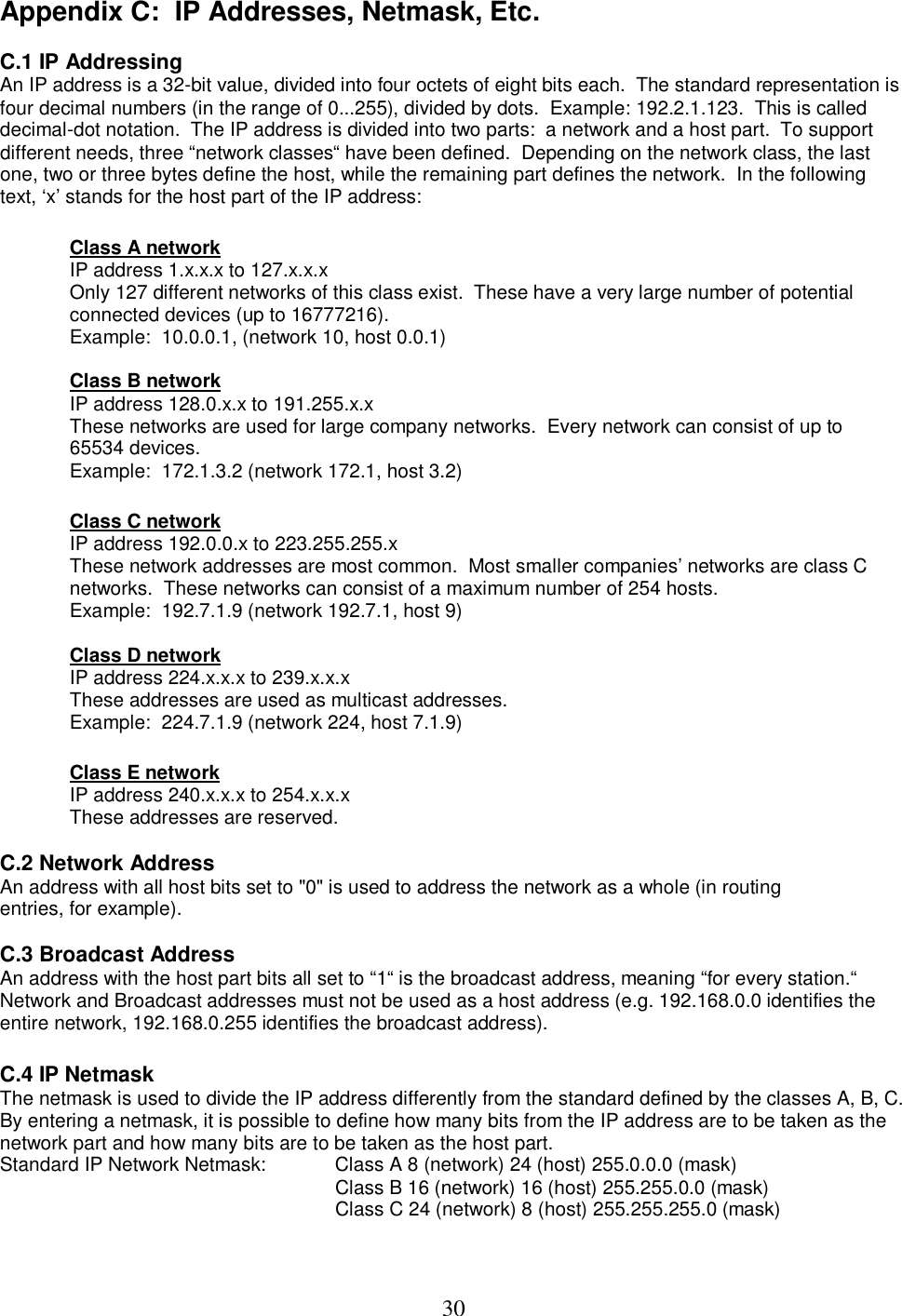  30Appendix C:  IP Addresses, Netmask, Etc.  C.1 IP Addressing  An IP address is a 32-bit value, divided into four octets of eight bits each.  The standard representation is four decimal numbers (in the range of 0...255), divided by dots.  Example: 192.2.1.123.  This is called decimal-dot notation.  The IP address is divided into two parts:  a network and a host part.  To support different needs, three &ldquo;network classes&ldquo; have been defined.  Depending on the network class, the last one, two or three bytes define the host, while the remaining part defines the network.  In the following text, &lsquo;x&rsquo; stands for the host part of the IP address:   Class A network  IP address 1.x.x.x to 127.x.x.x  Only 127 different networks of this class exist.  These have a very large number of potential connected devices (up to 16777216).  Example:  10.0.0.1, (network 10, host 0.0.1)   Class B network  IP address 128.0.x.x to 191.255.x.x  These networks are used for large company networks.  Every network can consist of up to 65534 devices.  Example:  172.1.3.2 (network 172.1, host 3.2)   Class C network  IP address 192.0.0.x to 223.255.255.x  These network addresses are most common.  Most smaller companies&rsquo; networks are class C networks.  These networks can consist of a maximum number of 254 hosts.  Example:  192.7.1.9 (network 192.7.1, host 9)   Class D network  IP address 224.x.x.x to 239.x.x.x  These addresses are used as multicast addresses.  Example:  224.7.1.9 (network 224, host 7.1.9)   Class E network  IP address 240.x.x.x to 254.x.x.x  These addresses are reserved.   C.2 Network Address  An address with all host bits set to "0" is used to address the network as a whole (in routing entries, for example).   C.3 Broadcast Address  An address with the host part bits all set to &ldquo;1&ldquo; is the broadcast address, meaning &ldquo;for every station.&ldquo;  Network and Broadcast addresses must not be used as a host address (e.g. 192.168.0.0 identifies the entire network, 192.168.0.255 identifies the broadcast address).   C.4 IP Netmask  The netmask is used to divide the IP address differently from the standard defined by the classes A, B, C.  By entering a netmask, it is possible to define how many bits from the IP address are to be taken as the network part and how many bits are to be taken as the host part.  Standard IP Network Netmask:   Class A 8 (network) 24 (host) 255.0.0.0 (mask)  Class B 16 (network) 16 (host) 255.255.0.0 (mask)  Class C 24 (network) 8 (host) 255.255.255.0 (mask)   