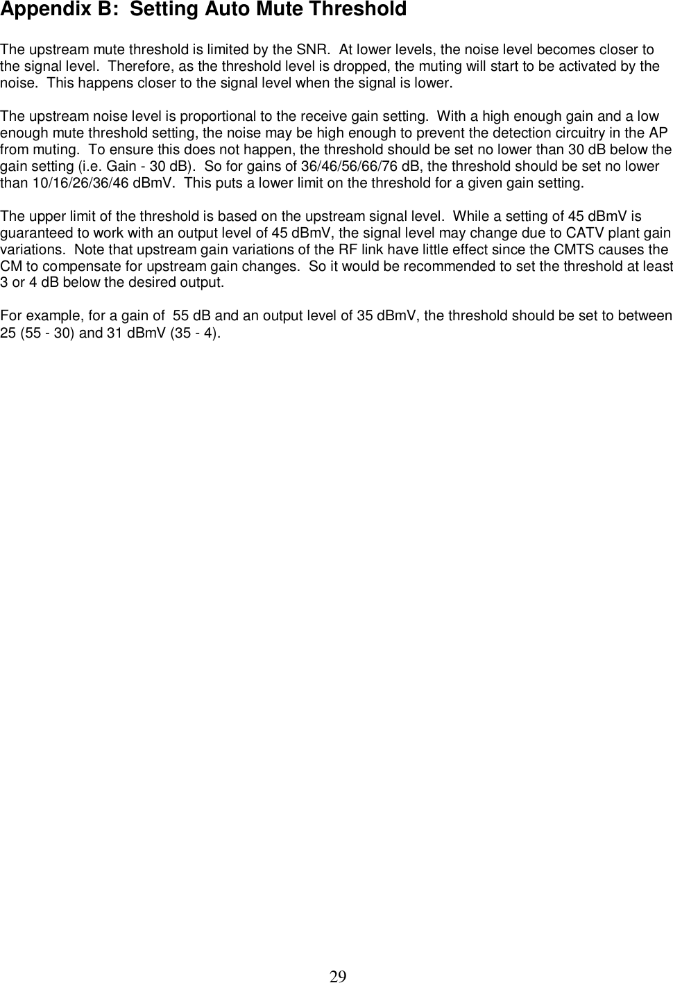  29Appendix B:  Setting Auto Mute Threshold   The upstream mute threshold is limited by the SNR.  At lower levels, the noise level becomes closer to the signal level.  Therefore, as the threshold level is dropped, the muting will start to be activated by the noise.  This happens closer to the signal level when the signal is lower.  The upstream noise level is proportional to the receive gain setting.  With a high enough gain and a low enough mute threshold setting, the noise may be high enough to prevent the detection circuitry in the AP from muting.  To ensure this does not happen, the threshold should be set no lower than 30 dB below the gain setting (i.e. Gain - 30 dB).  So for gains of 36/46/56/66/76 dB, the threshold should be set no lower than 10/16/26/36/46 dBmV.  This puts a lower limit on the threshold for a given gain setting.   The upper limit of the threshold is based on the upstream signal level.  While a setting of 45 dBmV is guaranteed to work with an output level of 45 dBmV, the signal level may change due to CATV plant gain variations.  Note that upstream gain variations of the RF link have little effect since the CMTS causes the CM to compensate for upstream gain changes.  So it would be recommended to set the threshold at least 3 or 4 dB below the desired output.   For example, for a gain of  55 dB and an output level of 35 dBmV, the threshold should be set to between 25 (55 - 30) and 31 dBmV (35 - 4).   