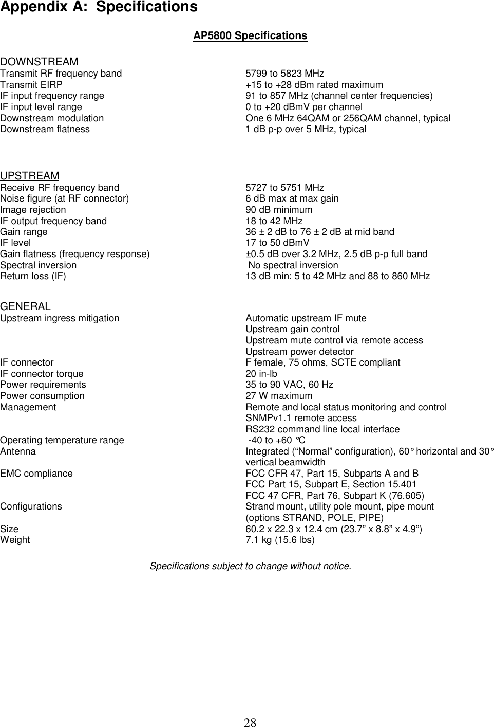  28Appendix A:  Specifications   AP5800 Specifications  DOWNSTREAM  Transmit RF frequency band   5799 to 5823 MHz  Transmit EIRP   +15 to +28 dBm rated maximum  IF input frequency range   91 to 857 MHz (channel center frequencies) IF input level range   0 to +20 dBmV per channel Downstream modulation  One 6 MHz 64QAM or 256QAM channel, typical Downstream flatness   1 dB p-p over 5 MHz, typical  UPSTREAM Receive RF frequency band   5727 to 5751 MHz Noise figure (at RF connector)   6 dB max at max gain  Image rejection   90 dB minimum IF output frequency band   18 to 42 MHz Gain range   36 &plusmn; 2 dB to 76 &plusmn; 2 dB at mid band IF level   17 to 50 dBmV Gain flatness (frequency response)  &plusmn;0.5 dB over 3.2 MHz, 2.5 dB p-p full band Spectral inversion   No spectral inversion Return loss (IF)   13 dB min: 5 to 42 MHz and 88 to 860 MHz  GENERAL Upstream ingress mitigation  Automatic upstream IF mute Upstream gain control Upstream mute control via remote access Upstream power detector IF connector   F female, 75 ohms, SCTE compliant IF connector torque  20 in-lb Power requirements   35 to 90 VAC, 60 Hz  Power consumption   27 W maximum  Management   Remote and local status monitoring and control  SNMPv1.1 remote access    RS232 command line local interface  Operating temperature range   -40 to +60 &deg;C Antenna   Integrated (&ldquo;Normal&rdquo; configuration), 60&deg; horizontal and 30&deg;    vertical beamwidth EMC compliance   FCC CFR 47, Part 15, Subparts A and B   FCC Part 15, Subpart E, Section 15.401   FCC 47 CFR, Part 76, Subpart K (76.605) Configurations   Strand mount, utility pole mount, pipe mount    (options STRAND, POLE, PIPE) Size   60.2 x 22.3 x 12.4 cm (23.7&rdquo; x 8.8&rdquo; x 4.9&rdquo;) Weight   7.1 kg (15.6 lbs)   Specifications subject to change without notice.  