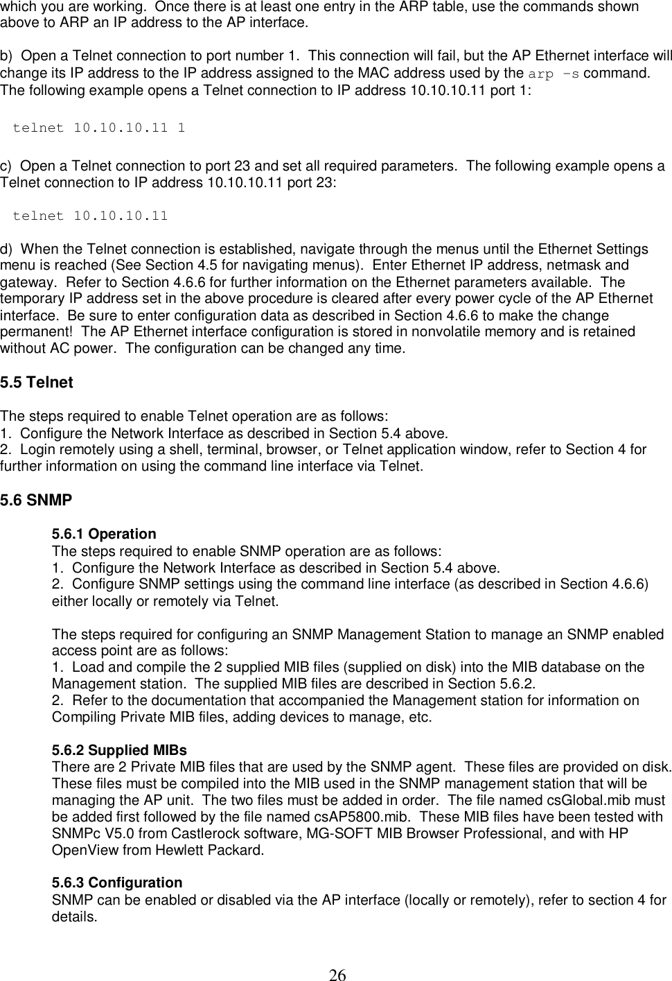  26which you are working.  Once there is at least one entry in the ARP table, use the commands shown above to ARP an IP address to the AP interface.   b)  Open a Telnet connection to port number 1.  This connection will fail, but the AP Ethernet interface will change its IP address to the IP address assigned to the MAC address used by the arp &ndash;s command.  The following example opens a Telnet connection to IP address 10.10.10.11 port 1:   telnet 10.10.10.11 1   c)  Open a Telnet connection to port 23 and set all required parameters.  The following example opens a Telnet connection to IP address 10.10.10.11 port 23:    telnet 10.10.10.11   d)  When the Telnet connection is established, navigate through the menus until the Ethernet Settings menu is reached (See Section 4.5 for navigating menus).  Enter Ethernet IP address, netmask and gateway.  Refer to Section 4.6.6 for further information on the Ethernet parameters available.  The temporary IP address set in the above procedure is cleared after every power cycle of the AP Ethernet interface.  Be sure to enter configuration data as described in Section 4.6.6 to make the change permanent!  The AP Ethernet interface configuration is stored in nonvolatile memory and is retained without AC power.  The configuration can be changed any time.   5.5 Telnet   The steps required to enable Telnet operation are as follows:  1.  Configure the Network Interface as described in Section 5.4 above.  2.  Login remotely using a shell, terminal, browser, or Telnet application window, refer to Section 4 for further information on using the command line interface via Telnet.   5.6 SNMP   5.6.1 Operation The steps required to enable SNMP operation are as follows:  1.  Configure the Network Interface as described in Section 5.4 above.  2.  Configure SNMP settings using the command line interface (as described in Section 4.6.6) either locally or remotely via Telnet.   The steps required for configuring an SNMP Management Station to manage an SNMP enabled access point are as follows:  1.  Load and compile the 2 supplied MIB files (supplied on disk) into the MIB database on the Management station.  The supplied MIB files are described in Section 5.6.2.  2.  Refer to the documentation that accompanied the Management station for information on Compiling Private MIB files, adding devices to manage, etc.   5.6.2 Supplied MIBs There are 2 Private MIB files that are used by the SNMP agent.  These files are provided on disk. These files must be compiled into the MIB used in the SNMP management station that will be managing the AP unit.  The two files must be added in order.  The file named csGlobal.mib must be added first followed by the file named csAP5800.mib.  These MIB files have been tested with SNMPc V5.0 from Castlerock software, MG-SOFT MIB Browser Professional, and with HP OpenView from Hewlett Packard.   5.6.3 Configuration SNMP can be enabled or disabled via the AP interface (locally or remotely), refer to section 4 for details.  