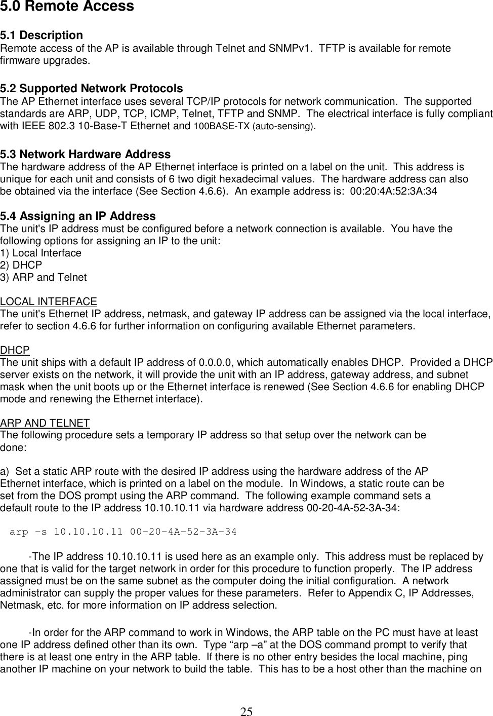  255.0 Remote Access  5.1 Description  Remote access of the AP is available through Telnet and SNMPv1.  TFTP is available for remote firmware upgrades.   5.2 Supported Network Protocols  The AP Ethernet interface uses several TCP/IP protocols for network communication.  The supported standards are ARP, UDP, TCP, ICMP, Telnet, TFTP and SNMP.  The electrical interface is fully compliant with IEEE 802.3 10-Base-T Ethernet and 100BASE-TX (auto-sensing).   5.3 Network Hardware Address  The hardware address of the AP Ethernet interface is printed on a label on the unit.  This address is unique for each unit and consists of 6 two digit hexadecimal values.  The hardware address can also be obtained via the interface (See Section 4.6.6).  An example address is:  00:20:4A:52:3A:34   5.4 Assigning an IP Address The unit's IP address must be configured before a network connection is available.  You have the following options for assigning an IP to the unit:  1) Local Interface  2) DHCP  3) ARP and Telnet   LOCAL INTERFACE The unit's Ethernet IP address, netmask, and gateway IP address can be assigned via the local interface,  refer to section 4.6.6 for further information on configuring available Ethernet parameters.   DHCP  The unit ships with a default IP address of 0.0.0.0, which automatically enables DHCP.  Provided a DHCP server exists on the network, it will provide the unit with an IP address, gateway address, and subnet mask when the unit boots up or the Ethernet interface is renewed (See Section 4.6.6 for enabling DHCP mode and renewing the Ethernet interface).   ARP AND TELNET  The following procedure sets a temporary IP address so that setup over the network can be done:   a)  Set a static ARP route with the desired IP address using the hardware address of the AP Ethernet interface, which is printed on a label on the module.  In Windows, a static route can be set from the DOS prompt using the ARP command.  The following example command sets a default route to the IP address 10.10.10.11 via hardware address 00-20-4A-52-3A-34:   arp -s 10.10.10.11 00-20-4A-52-3A-34     -The IP address 10.10.10.11 is used here as an example only.  This address must be replaced by one that is valid for the target network in order for this procedure to function properly.  The IP address assigned must be on the same subnet as the computer doing the initial configuration.  A network administrator can supply the proper values for these parameters.  Refer to Appendix C, IP Addresses, Netmask, etc. for more information on IP address selection.    -In order for the ARP command to work in Windows, the ARP table on the PC must have at least one IP address defined other than its own.  Type &ldquo;arp &ndash;a&rdquo; at the DOS command prompt to verify that there is at least one entry in the ARP table.  If there is no other entry besides the local machine, ping another IP machine on your network to build the table.  This has to be a host other than the machine on 