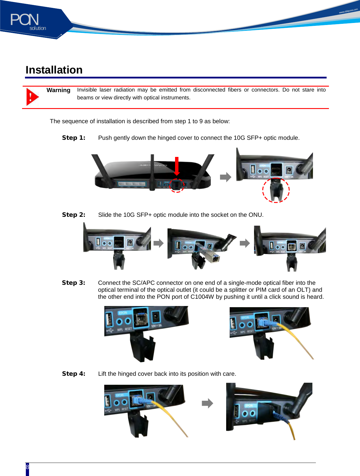 solutionPON  8 Installation  Warning Invisible laser radiation may be emitted from disconnected fibers or connectors. Do not stare into beams or view directly with optical instruments.    The sequence of installation is described from step 1 to 9 as below:  Step 1:  Push gently down the hinged cover to connect the 10G SFP+ optic module.    Step 2:  Slide the 10G SFP+ optic module into the socket on the ONU.  Step 3:  Connect the SC/APC connector on one end of a single-mode optical fiber into the optical terminal of the optical outlet (it could be a splitter or PIM card of an OLT) and the other end into the PON port of C1004W by pushing it until a click sound is heard.  Step 4:  Lift the hinged cover back into its position with care.  