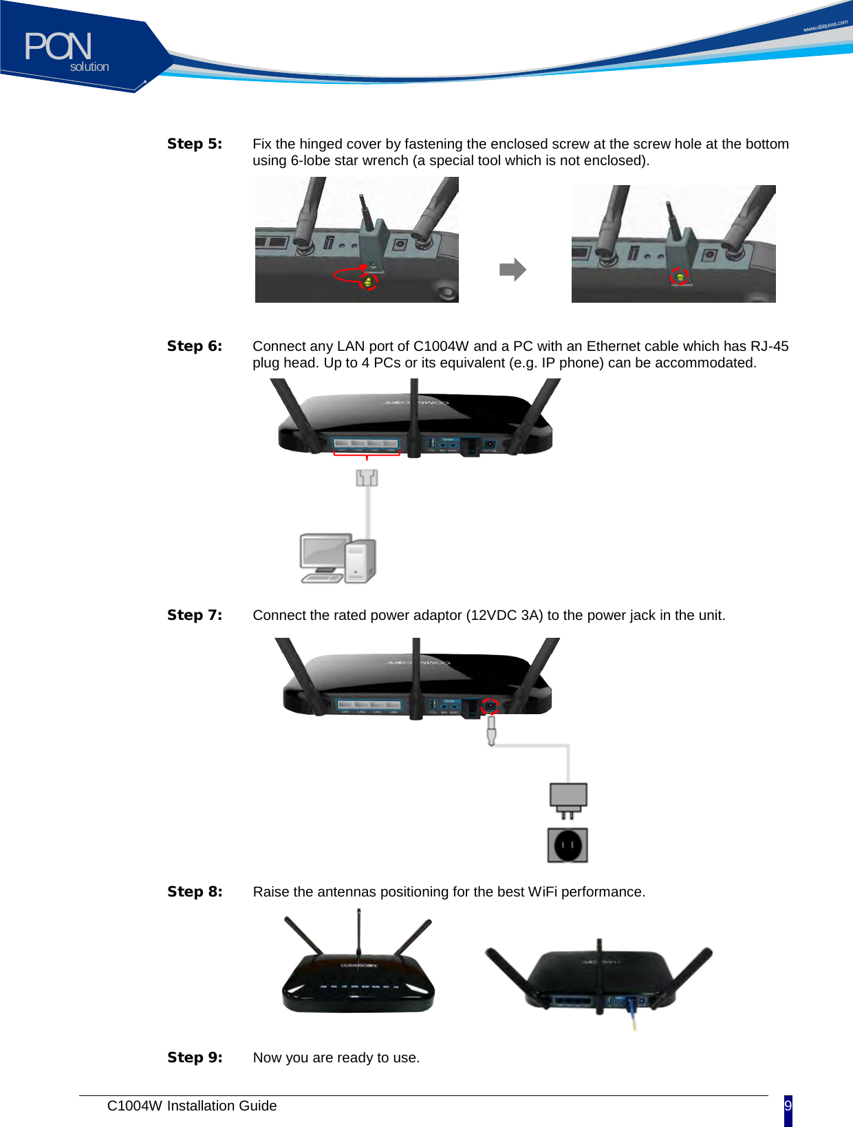 solutionPON C1004W Installation Guide 9   Step 5:  Fix the hinged cover by fastening the enclosed screw at the screw hole at the bottom using 6-lobe star wrench (a special tool which is not enclosed).   Step 6:  Connect any LAN port of C1004W and a PC with an Ethernet cable which has RJ-45 plug head. Up to 4 PCs or its equivalent (e.g. IP phone) can be accommodated.    Step 7:  Connect the rated power adaptor (12VDC 3A) to the power jack in the unit.  Step 8:  Raise the antennas positioning for the best WiFi performance.  Step 9:  Now you are ready to use.  