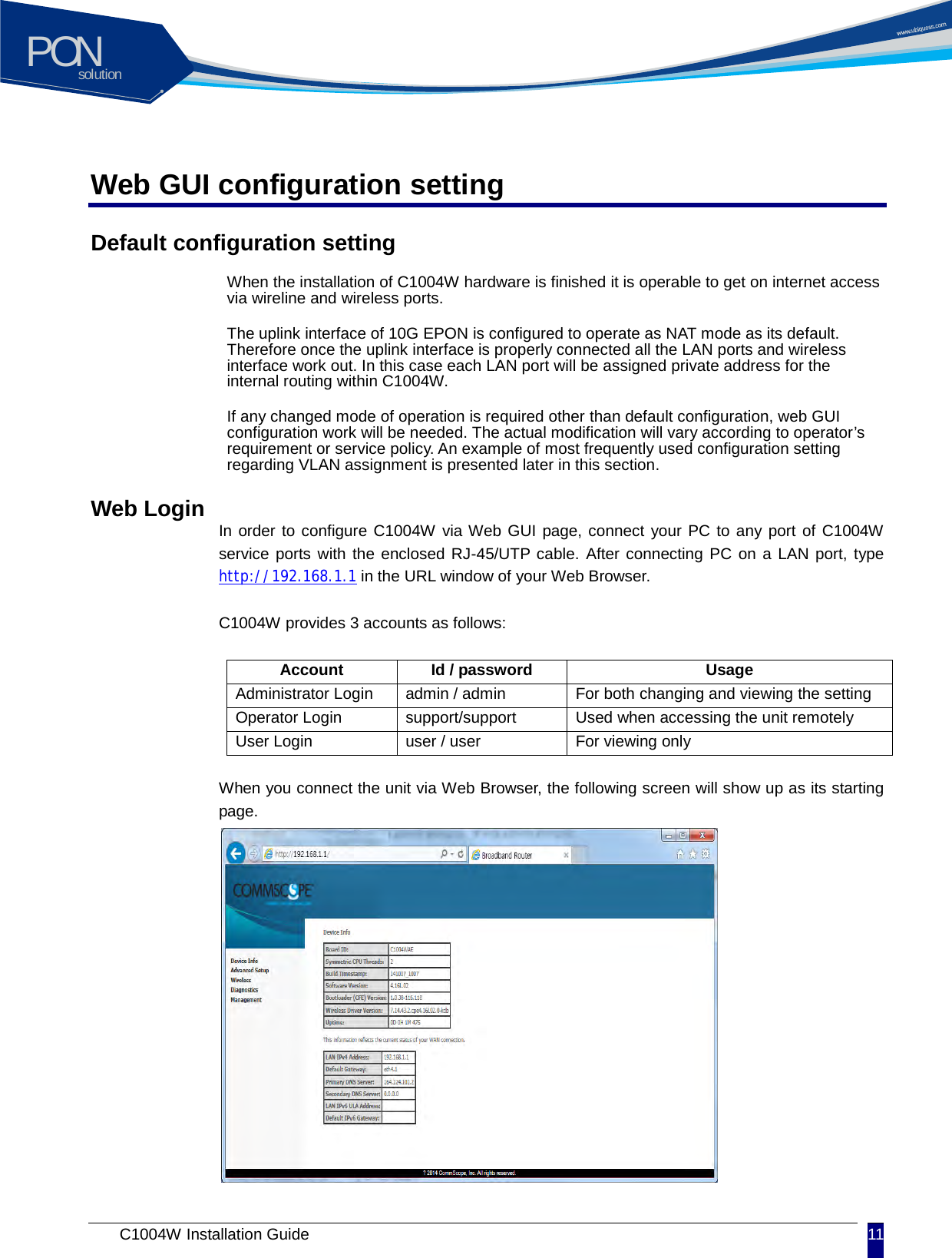 solutionPON C1004W Installation Guide 11   Web GUI configuration setting Default configuration setting When the installation of C1004W hardware is finished it is operable to get on internet access via wireline and wireless ports.   The uplink interface of 10G EPON is configured to operate as NAT mode as its default. Therefore once the uplink interface is properly connected all the LAN ports and wireless interface work out. In this case each LAN port will be assigned private address for the internal routing within C1004W.   If any changed mode of operation is required other than default configuration, web GUI configuration work will be needed. The actual modification will vary according to operator&rsquo;s requirement or service policy. An example of most frequently used configuration setting regarding VLAN assignment is presented later in this section.   Web Login In order to configure C1004W via Web GUI page, connect your PC to any port of C1004W service ports with the enclosed RJ-45/UTP cable. After connecting PC on a LAN port, type http://192.168.1.1 in the URL window of your Web Browser.  C1004W provides 3 accounts as follows:  Account Id / password Usage Administrator Login admin / admin For both changing and viewing the setting Operator Login support/support Used when accessing the unit remotely User Login user / user For viewing only  When you connect the unit via Web Browser, the following screen will show up as its starting page.             
