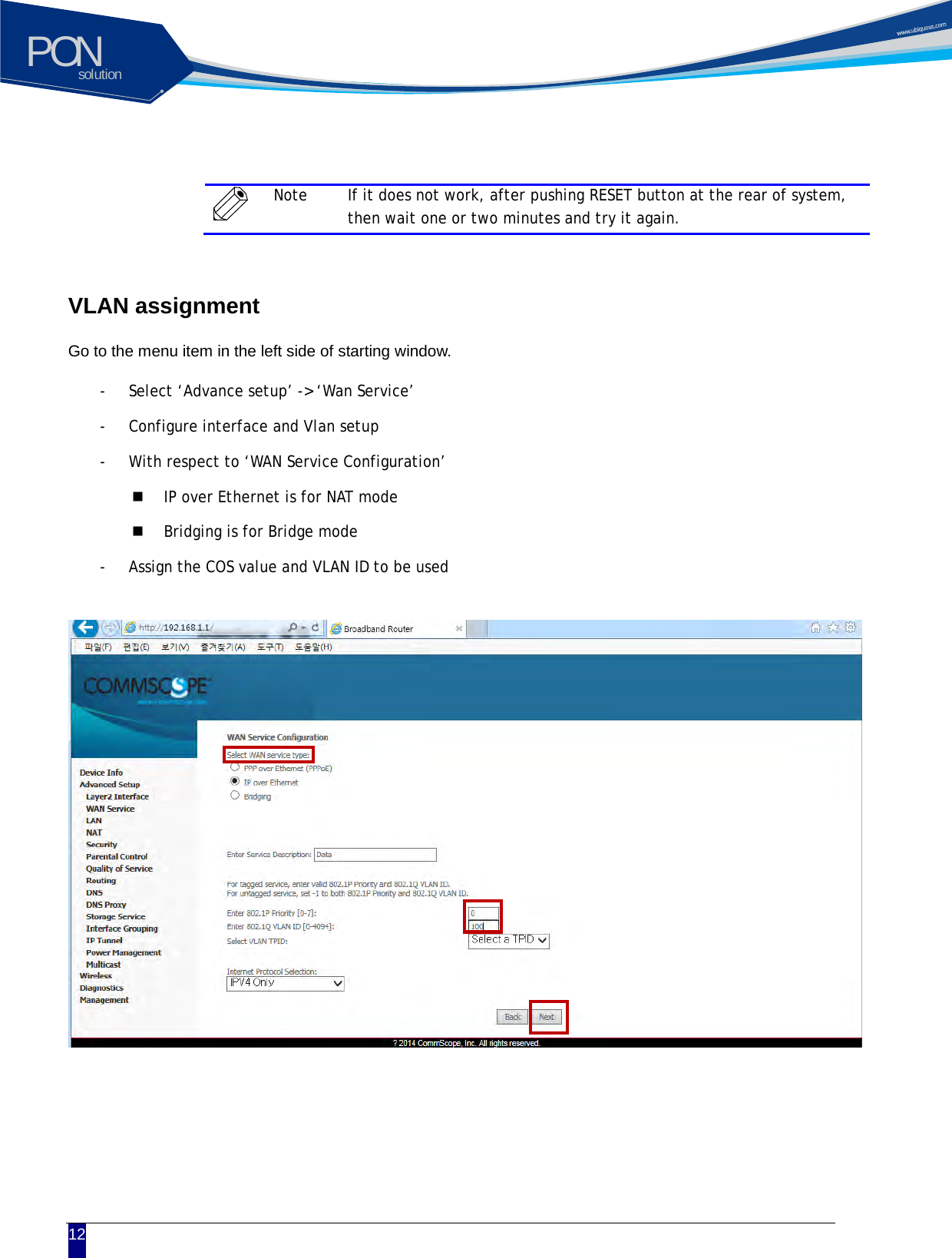 solutionPON  12   Note If it does not work, after pushing RESET button at the rear of system, then wait one or two minutes and try it again.  VLAN assignment  Go to the menu item in the left side of starting window.   - Select &lsquo;Advance setup&rsquo; -> &lsquo;Wan Service&rsquo;   - Configure interface and Vlan setup - With respect to &lsquo;WAN Service Configuration&rsquo;    IP over Ethernet is for NAT mode  Bridging is for Bridge mode - Assign the COS value and VLAN ID to be used                     