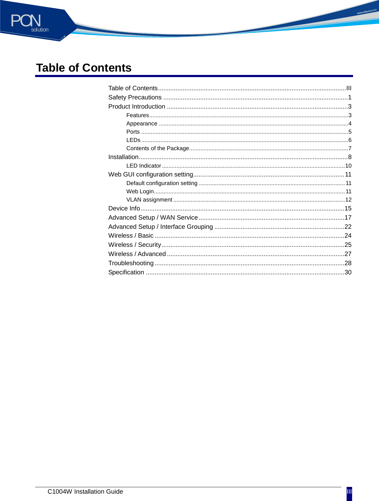 solutionPON C1004W Installation Guide III Table of Contents Table of Contents ........................................................................................................... III Safety Precautions ......................................................................................................... 1 Product Introduction ....................................................................................................... 3 Features ............................................................................................................................ 3 Appearance ...................................................................................................................... 4 Ports ................................................................................................................................. 5 LEDs ................................................................................................................................. 6 Contents of the Package ................................................................................................... 7 Installation ....................................................................................................................... 8 LED Indicator .................................................................................................................. 10 Web GUI configuration setting ...................................................................................... 11 Default configuration setting ........................................................................................... 11 Web Login ....................................................................................................................... 11 VLAN assignment ........................................................................................................... 12 Device Info .................................................................................................................... 15 Advanced Setup / WAN Service ................................................................................... 17 Advanced Setup / Interface Grouping .......................................................................... 22 Wireless / Basic ............................................................................................................ 24 Wireless / Security ........................................................................................................ 25 Wireless / Advanced ..................................................................................................... 27 Troubleshooting ............................................................................................................ 28 Specification ................................................................................................................. 30 