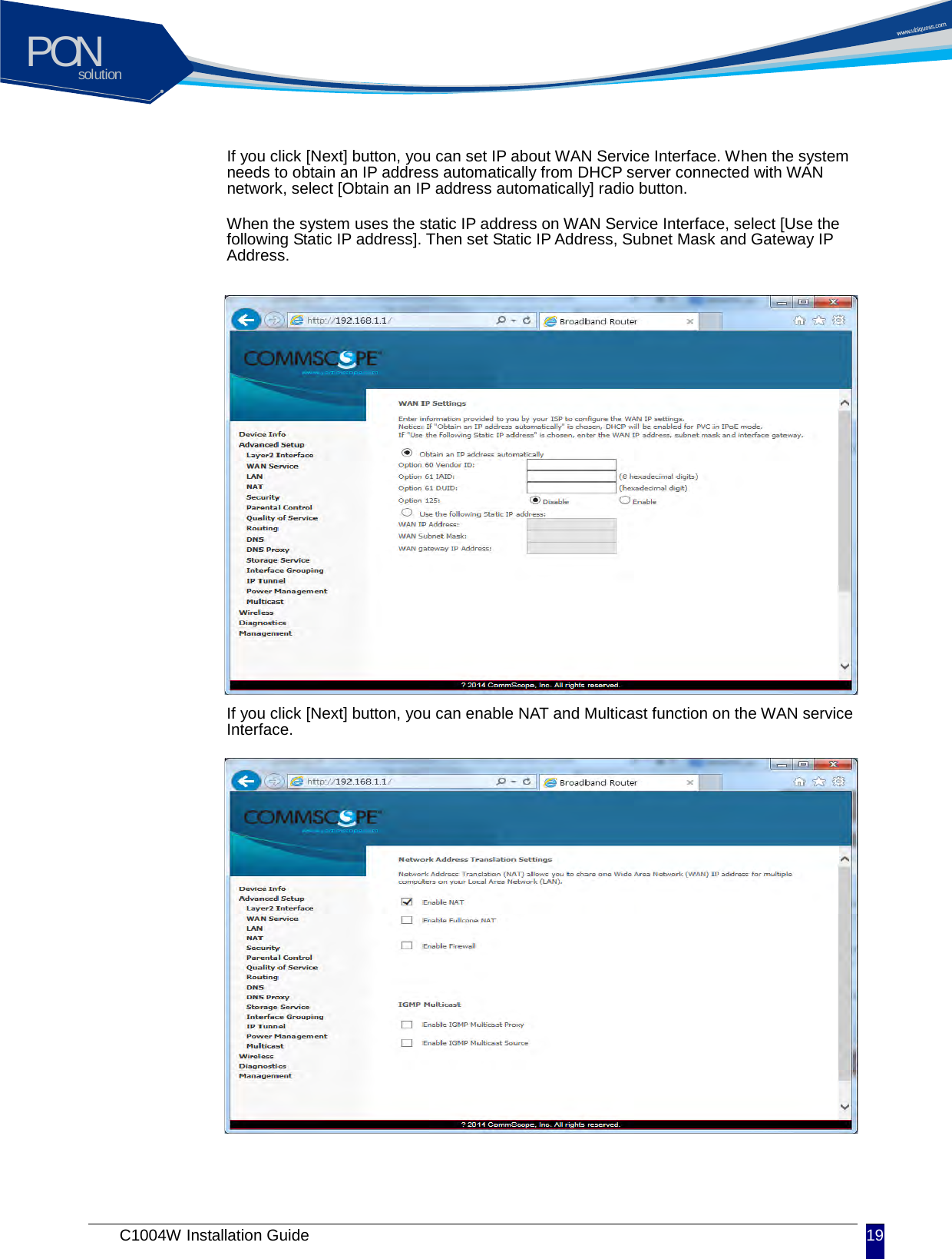 solutionPON C1004W Installation Guide 19   If you click [Next] button, you can set IP about WAN Service Interface. When the system needs to obtain an IP address automatically from DHCP server connected with WAN network, select [Obtain an IP address automatically] radio button. When the system uses the static IP address on WAN Service Interface, select [Use the following Static IP address]. Then set Static IP Address, Subnet Mask and Gateway IP Address.             If you click [Next] button, you can enable NAT and Multicast function on the WAN service Interface.              