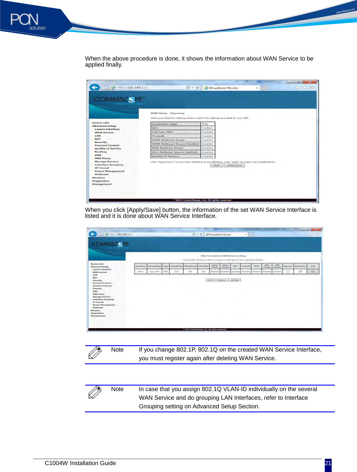 solutionPON C1004W Installation Guide 21   When the above procedure is done, it shows the information about WAN Service to be applied finally.             When you click [Apply/Save] button, the information of the set WAN Service Interface is listed and it is done about WAN Service Interface.           Note If you change 802.1P, 802.1Q on the created WAN Service Interface, you must register again after deleting WAN Service.   Note In case that you assign 802.1Q VLAN-ID individually on the several WAN Service and do grouping LAN Interfaces, refer to Interface Grouping setting on Advanced Setup Section.   