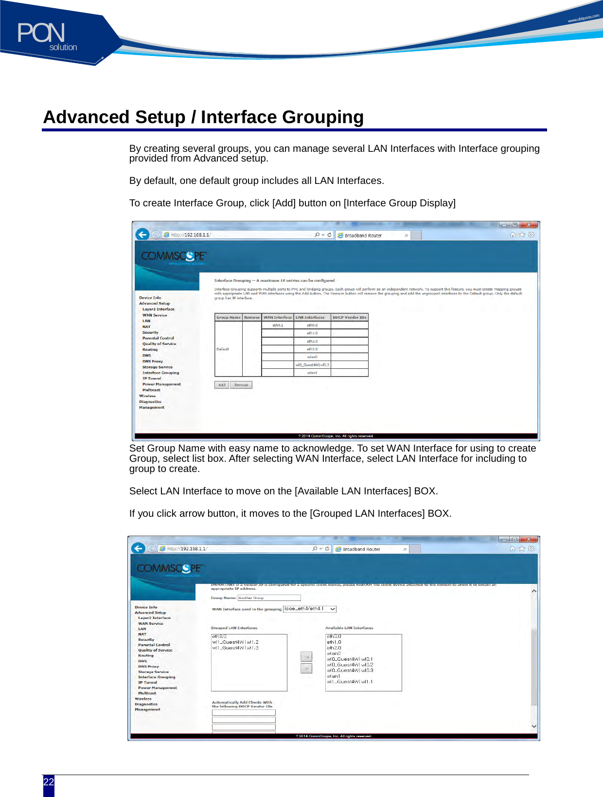 solutionPON  22 Advanced Setup / Interface Grouping By creating several groups, you can manage several LAN Interfaces with Interface grouping provided from Advanced setup. By default, one default group includes all LAN Interfaces. To create Interface Group, click [Add] button on [Interface Group Display]           Set Group Name with easy name to acknowledge. To set WAN Interface for using to create Group, select list box. After selecting WAN Interface, select LAN Interface for including to group to create. Select LAN Interface to move on the [Available LAN Interfaces] BOX. If you click arrow button, it moves to the [Grouped LAN Interfaces] BOX.           