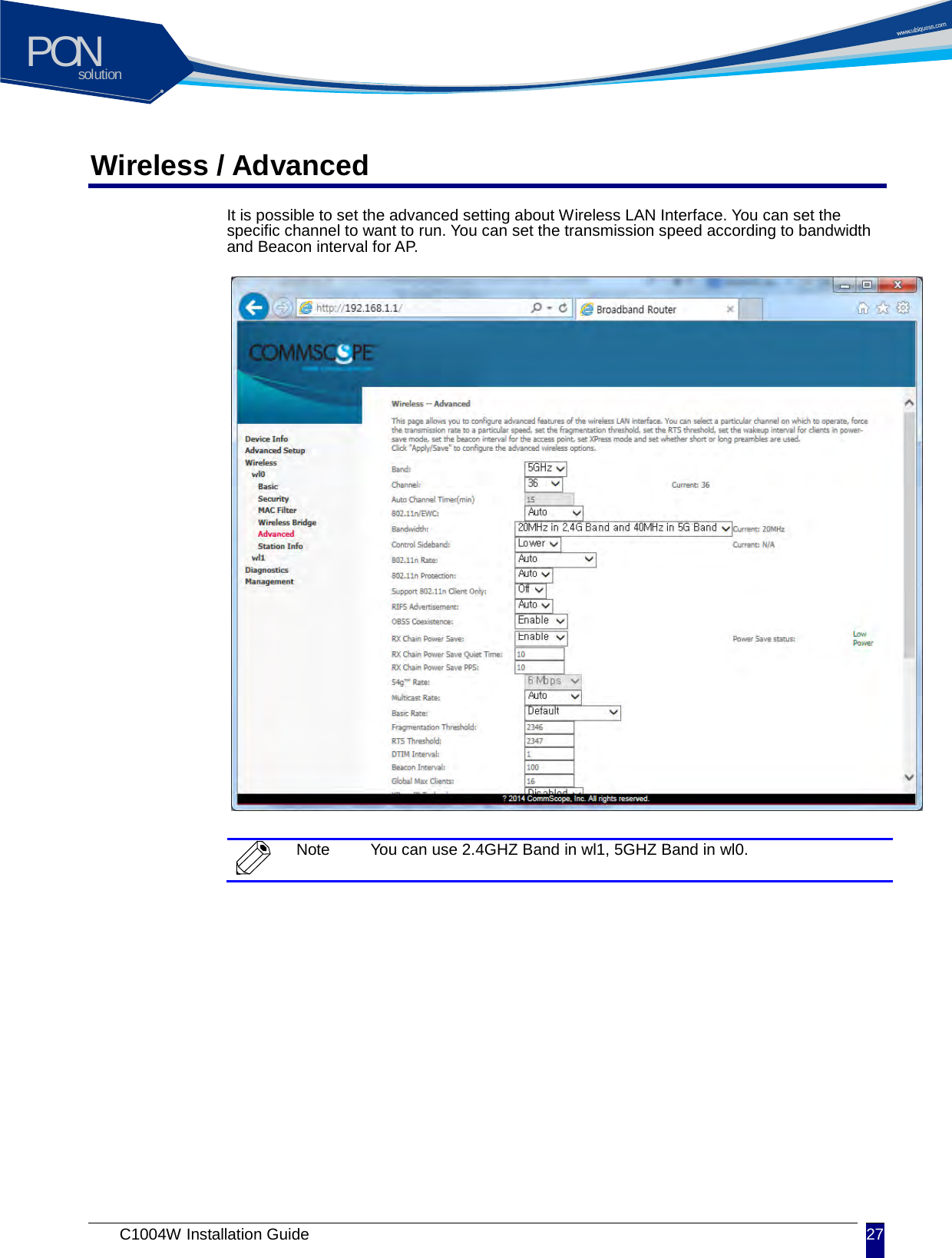 solutionPON C1004W Installation Guide 27   Wireless / Advanced It is possible to set the advanced setting about Wireless LAN Interface. You can set the specific channel to want to run. You can set the transmission speed according to bandwidth and Beacon interval f or A P.                   Note You can use 2.4GHZ Band in wl1, 5GHZ Band in wl0.     