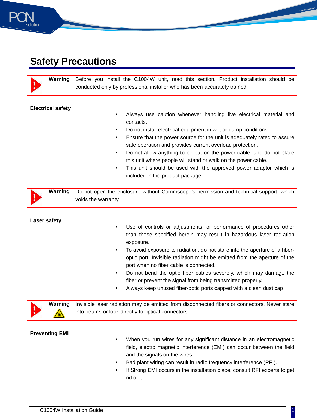 solutionPON C1004W Installation Guide 1   Safety Precautions  Warning  Before you install the C1004W unit, read this section. Product installation should be conducted only by professional installer who has been accurately trained.   Electrical safety  Always use caution whenever handling live electrical material and contacts.    Do not install electrical equipment in wet or damp conditions.    Ensure that the power source for the unit is adequately rated to assure safe operation and provides current overload protection.  Do not allow anything to be put on the power cable, and do not place this unit where people will stand or walk on the power cable.  This unit should be  used  with the approved power adaptor which is included in the product package.     Warning  Do not open the enclosure without Commscope&rsquo;s permission and technical support, which voids the warranty. Laser safety  Use of controls or adjustments, or performance of procedures other than those specified herein may result in hazardous laser radiation exposure.  To avoid exposure to radiation, do not stare into the aperture of a fiber-optic port. Invisible radiation might be emitted from the aperture of the port when no fiber cable is connected.  Do not bend the optic fiber cables severely, which may damage the fiber or prevent the signal from being transmitted properly.    Always keep unused fiber-optic ports capped with a clean dust cap.   Warning  Invisible laser radiation may be emitted from disconnected fibers or connectors. Never stare into beams or look directly to optical connectors. Preventing EMI  When you run wires for any significant distance in an electromagnetic field, electro magnetic interference (EMI) can occur between the field and the signals on the wires.  Bad plant wiring can result in radio frequency interference (RFI).  If Strong EMI occurs in the installation place, consult RFI experts to get rid of it.   
