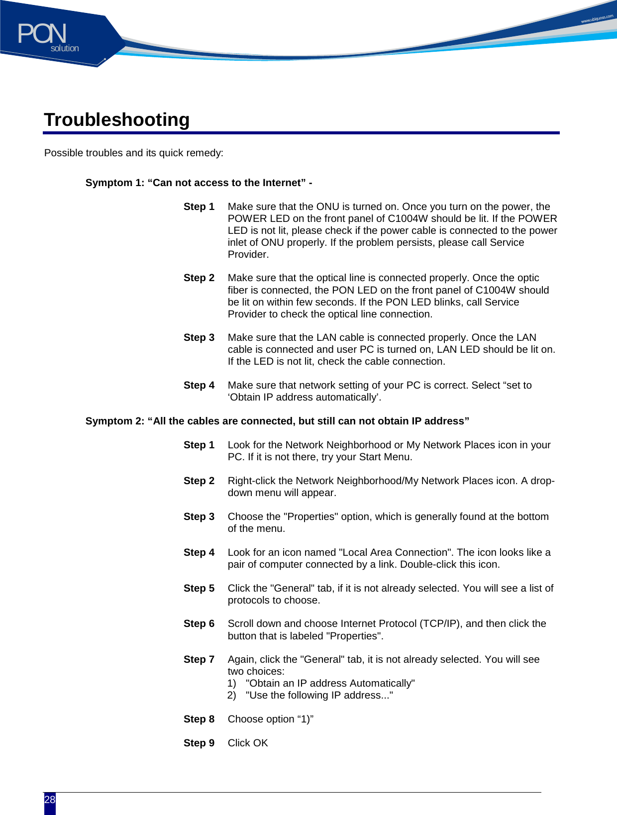 solutionPON  28 Troubleshooting Possible troubles and its quick remedy:     Symptom 1: &ldquo;Can not access to the Internet&rdquo; -  Step 1 Make sure that the ONU is turned on. Once you turn on the power, the POWER LED on the front panel of C1004W should be lit. If the POWER LED is not lit, please check if the power cable is connected to the power inlet of ONU properly. If the problem persists, please call Service Provider.  Step 2 Make sure that the optical line is connected properly. Once the optic fiber is connected, the PON LED on the front panel of C1004W should be lit on within few seconds. If the PON LED blinks, call Service Provider to check the optical line connection.  Step 3 Make sure that the LAN cable is connected properly. Once the LAN cable is connected and user PC is turned on, LAN LED should be lit on. If the LED is not lit, check the cable connection.  Step 4 Make sure that network setting of your PC is correct. Select &ldquo;set to &lsquo;Obtain IP address automatically&rsquo;.     Symptom 2: &ldquo;All the cables are connected, but still can not obtain IP address&rdquo;  Step 1 Look for the Network Neighborhood or My Network Places icon in your PC. If it is not there, try your Start Menu.  Step 2 Right-click the Network Neighborhood/My Network Places icon. A drop-down menu will appear.  Step 3 Choose the "Properties" option, which is generally found at the bottom of the menu.  Step 4 Look for an icon named "Local Area Connection". The icon looks like a pair of computer connected by a link. Double-click this icon.  Step 5 Click the "General" tab, if it is not already selected. You will see a list of protocols to choose.  Step 6 Scroll down and choose Internet Protocol (TCP/IP), and then click the button that is labeled "Properties".  Step 7 Again, click the "General" tab, it is not already selected. You will see two choices: 1) "Obtain an IP address Automatically" 2) "Use the following IP address..."  Step 8 Choose option &ldquo;1)&rdquo;  Step 9 Click OK   