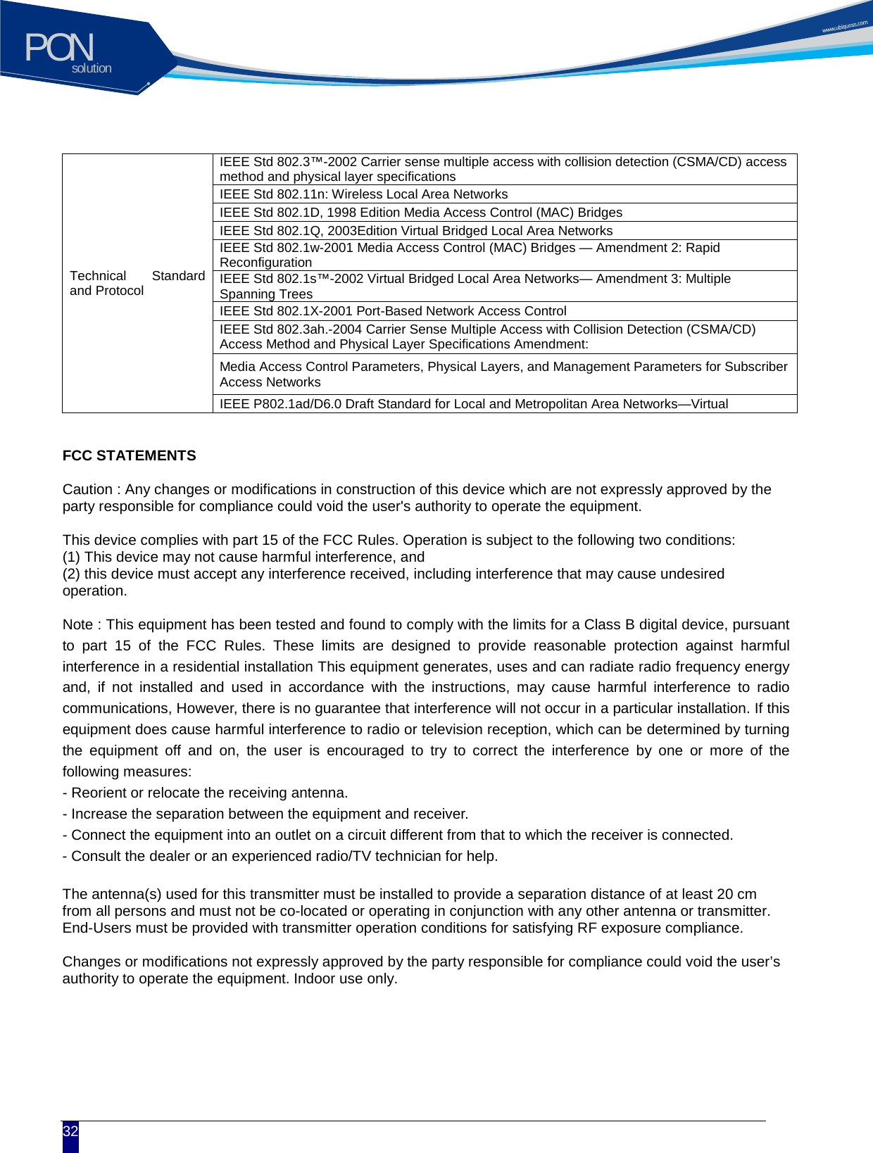 solutionPON  32  Technical Standard and Protocol IEEE Std 802.3&trade;-2002 Carrier sense multiple access with collision detection (CSMA/CD) access method and physical layer specifications IEEE Std 802.11n: Wireless Local Area Networks IEEE Std 802.1D, 1998 Edition Media Access Control (MAC) Bridges IEEE Std 802.1Q, 2003Edition Virtual Bridged Local Area Networks IEEE Std 802.1w-2001 Media Access Control (MAC) Bridges &mdash; Amendment 2: Rapid Reconfiguration IEEE Std 802.1s&trade;-2002 Virtual Bridged Local Area Networks&mdash; Amendment 3: Multiple Spanning Trees IEEE Std 802.1X-2001 Port-Based Network Access Control IEEE Std 802.3ah.-2004 Carrier Sense Multiple Access with Collision Detection (CSMA/CD) Access Method and Physical Layer Specifications Amendment: Media Access Control Parameters, Physical Layers, and Management Parameters for Subscriber Access Networks IEEE P802.1ad/D6.0 Draft Standard for Local and Metropolitan Area Networks&mdash;Virtual   FCC STATEMENTS  Caution : Any changes or modifications in construction of this device which are not expressly approved by the party responsible for compliance could void the user's authority to operate the equipment.  This device complies with part 15 of the FCC Rules. Operation is subject to the following two conditions: (1) This device may not cause harmful interference, and (2) this device must accept any interference received, including interference that may cause undesired operation.  Note : This equipment has been tested and found to comply with the limits for a Class B digital device, pursuant to part 15 of the FCC Rules. These limits are designed to provide reasonable protection against harmful interference in a residential installation This equipment generates, uses and can radiate radio frequency energy and, if not installed and used in accordance with the instructions, may cause harmful interference to radio communications, However, there is no guarantee that interference will not occur in a particular installation. If this equipment does cause harmful interference to radio or television reception, which can be determined by turning the equipment off and on, the user is encouraged to try to correct the interference by one or more of the following measures: - Reorient or relocate the receiving antenna. - Increase the separation between the equipment and receiver. - Connect the equipment into an outlet on a circuit different from that to which the receiver is connected. - Consult the dealer or an experienced radio/TV technician for help.  The antenna(s) used for this transmitter must be installed to provide a separation distance of at least 20 cm from all persons and must not be co-located or operating in conjunction with any other antenna or transmitter. End-Users must be provided with transmitter operation conditions for satisfying RF exposure compliance.  Changes or modifications not expressly approved by the party responsible for compliance could void the user&rsquo;s authority to operate the equipment. Indoor use only.        