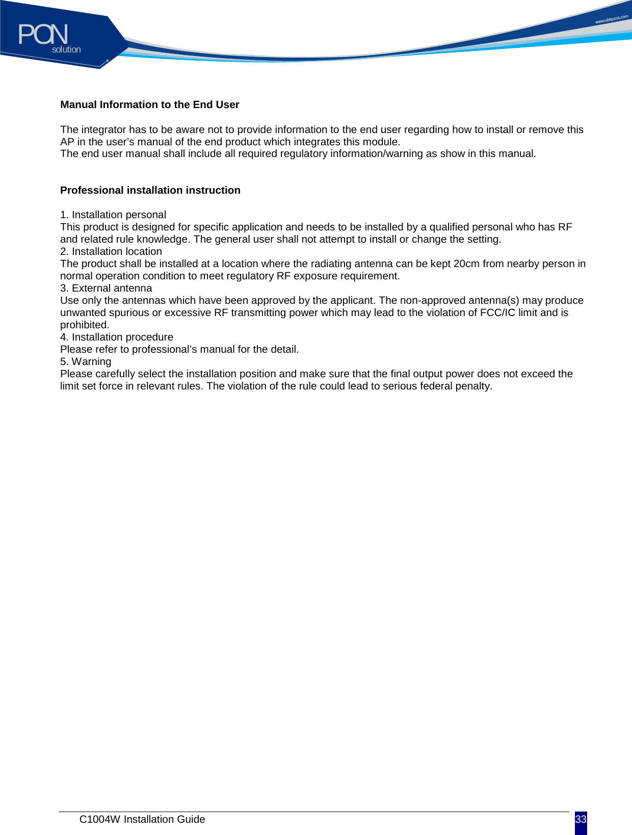 solutionPON C1004W Installation Guide 33   Manual Information to the End User  The integrator has to be aware not to provide information to the end user regarding how to install or remove this AP in the user&rsquo;s manual of the end product which integrates this module. The end user manual shall include all required regulatory information/warning as show in this manual.   Professional installation instruction  1. Installation personal This product is designed for specific application and needs to be installed by a qualified personal who has RF and related rule knowledge. The general user shall not attempt to install or change the setting. 2. Installation location The product shall be installed at a location where the radiating antenna can be kept 20cm from nearby person in normal operation condition to meet regulatory RF exposure requirement. 3. External antenna Use only the antennas which have been approved by the applicant. The non-approved antenna(s) may produce unwanted spurious or excessive RF transmitting power which may lead to the violation of FCC/IC limit and is prohibited. 4. Installation procedure Please refer to professional&rsquo;s manual for the detail. 5. Warning Please carefully select the installation position and make sure that the final output power does not exceed the limit set force in relevant rules. The violation of the rule could lead to serious federal penalty. 