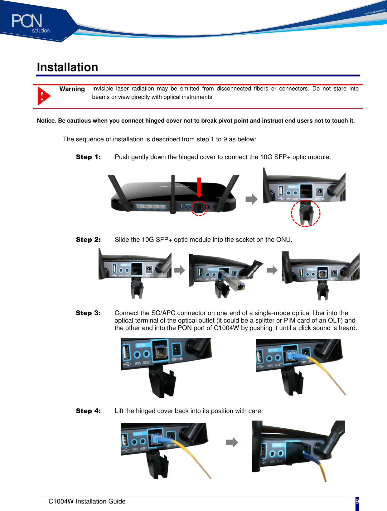 solutionPON C1004W Installation Guide 9   Installation  Warning Invisible  laser  radiation  may  be  emitted  from  disconnected  fibers  or  connectors.  Do  not  stare  into beams or view directly with optical instruments.    Notice. Be cautious when you connect hinged cover not to break pivot point and instruct end users not to touch it.  The sequence of installation is described from step 1 to 9 as below:  Step 1:   Push gently down the hinged cover to connect the 10G SFP+ optic module.    Step 2:   Slide the 10G SFP+ optic module into the socket on the ONU.  Step 3:   Connect the SC/APC connector on one end of a single-mode optical fiber into the optical terminal of the optical outlet (it could be a splitter or PIM card of an OLT) and the other end into the PON port of C1004W by pushing it until a click sound is heard.  Step 4:   Lift the hinged cover back into its position with care. 
