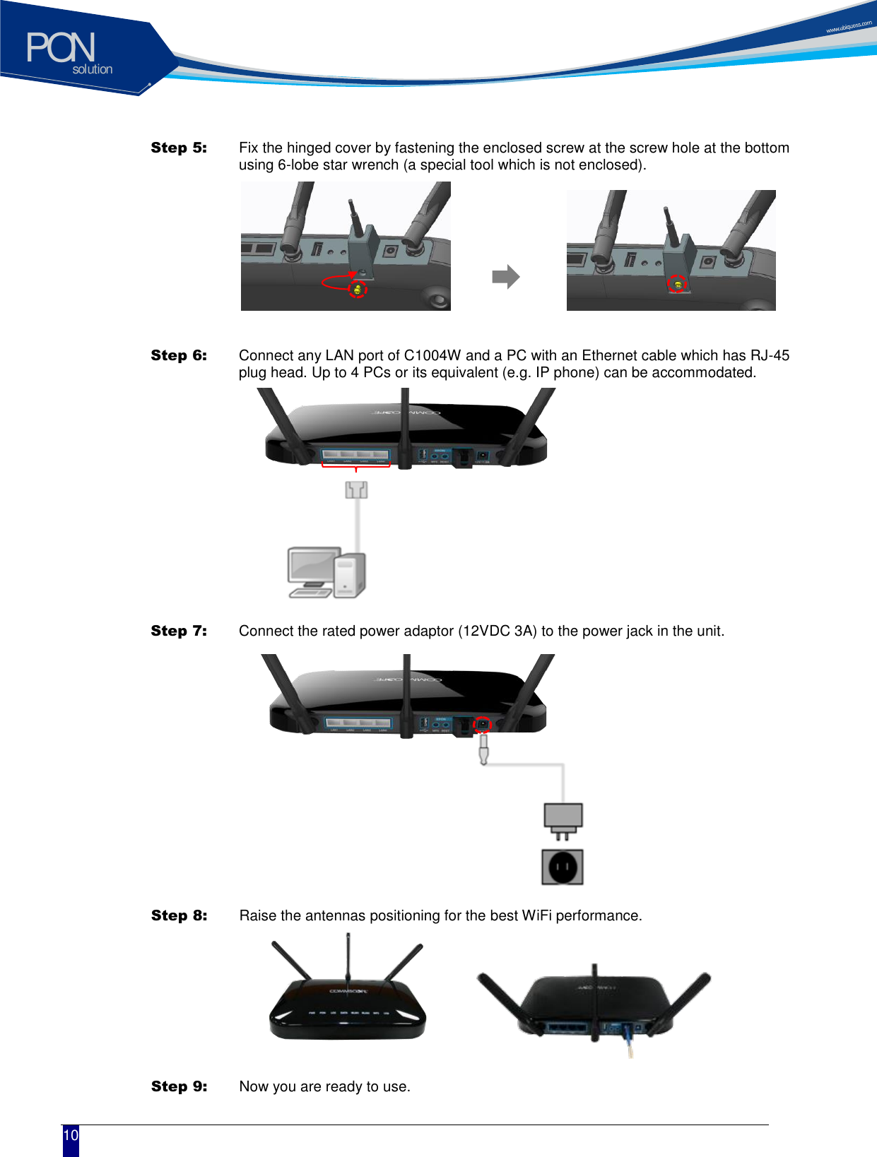 solutionPON  10 Step 5:   Fix the hinged cover by fastening the enclosed screw at the screw hole at the bottom using 6-lobe star wrench (a special tool which is not enclosed).   Step 6:   Connect any LAN port of C1004W and a PC with an Ethernet cable which has RJ-45 plug head. Up to 4 PCs or its equivalent (e.g. IP phone) can be accommodated.    Step 7:   Connect the rated power adaptor (12VDC 3A) to the power jack in the unit.  Step 8:   Raise the antennas positioning for the best WiFi performance.  Step 9:   Now you are ready to use.  