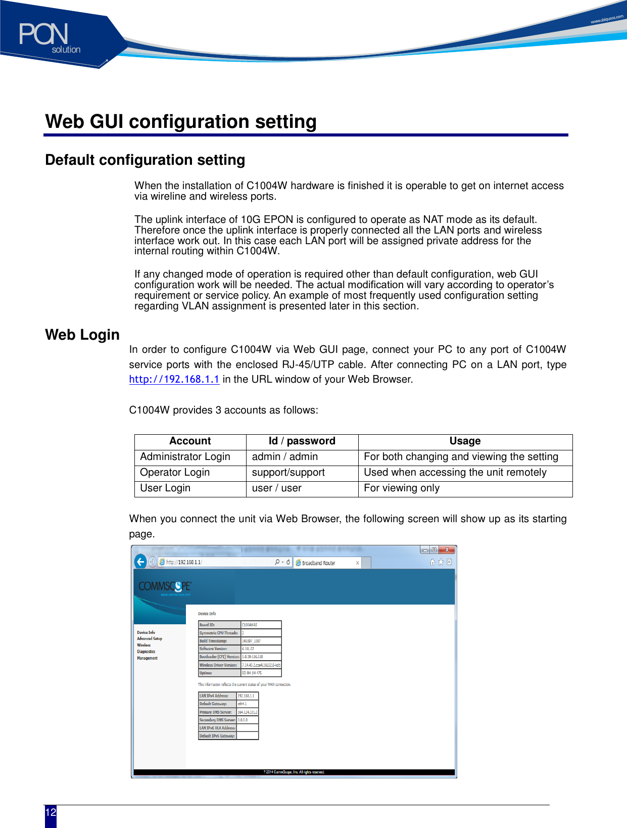 solutionPON  12 Web GUI configuration setting Default configuration setting When the installation of C1004W hardware is finished it is operable to get on internet access via wireline and wireless ports.   The uplink interface of 10G EPON is configured to operate as NAT mode as its default. Therefore once the uplink interface is properly connected all the LAN ports and wireless interface work out. In this case each LAN port will be assigned private address for the internal routing within C1004W.   If any changed mode of operation is required other than default configuration, web GUI configuration work will be needed. The actual modification will vary according to operator&rsquo;s requirement or service policy. An example of most frequently used configuration setting regarding VLAN assignment is presented later in this section.   Web Login  In order to configure C1004W via Web GUI page, connect your PC to any port of C1004W service ports with the enclosed RJ-45/UTP cable. After connecting PC on a LAN port, type http://192.168.1.1 in the URL window of your Web Browser.  C1004W provides 3 accounts as follows:  Account Id / password Usage Administrator Login admin / admin For both changing and viewing the setting Operator Login support/support Used when accessing the unit remotely User Login user / user For viewing only  When you connect the unit via Web Browser, the following screen will show up as its starting page.              