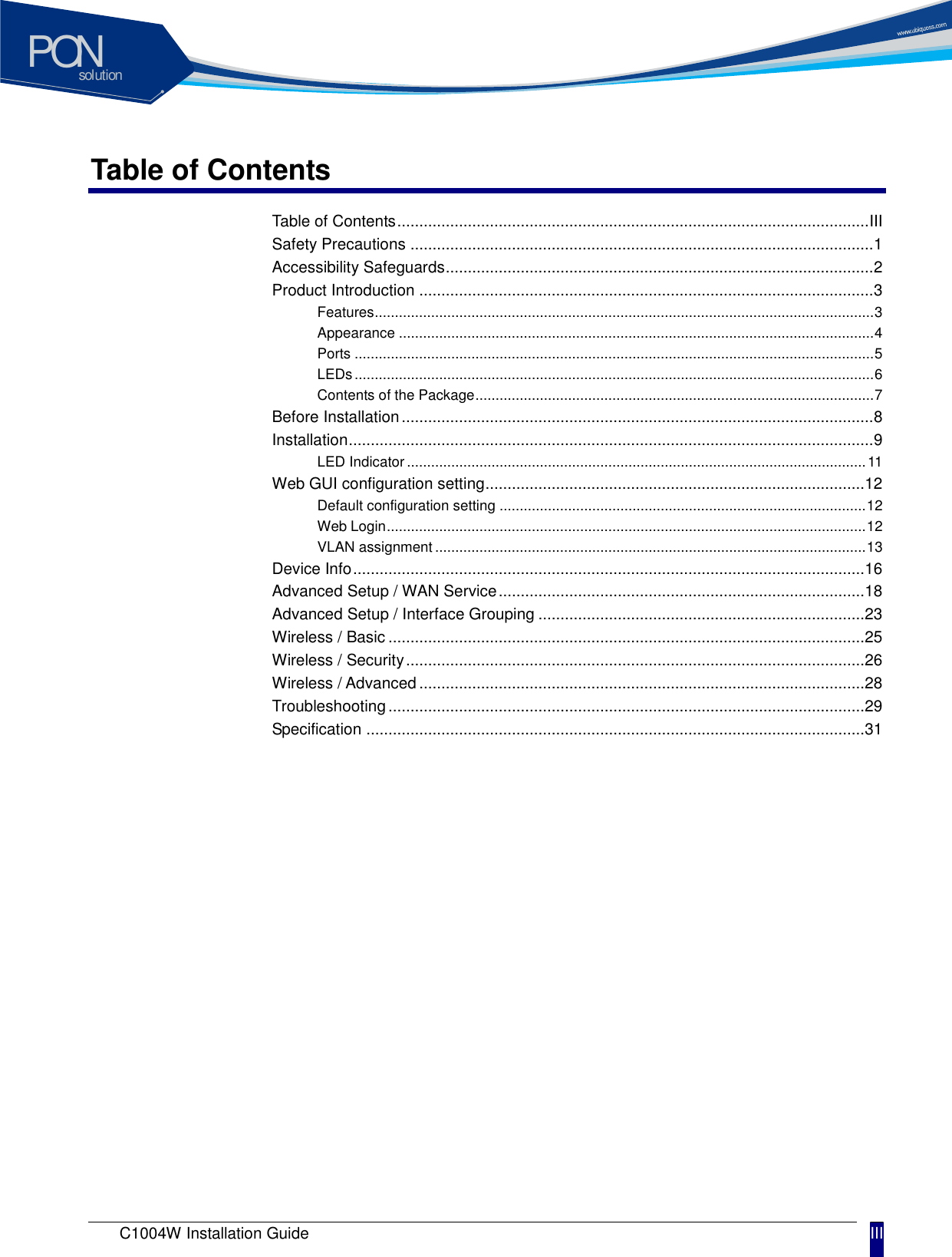 solutionPON C1004W Installation Guide III Table of Contents Table of Contents ........................................................................................................... III Safety Precautions ......................................................................................................... 1 Accessibility Safeguards ................................................................................................. 2 Product Introduction ....................................................................................................... 3 Features ............................................................................................................................ 3 Appearance ...................................................................................................................... 4 Ports ................................................................................................................................. 5 LEDs ................................................................................................................................. 6 Contents of the Package ................................................................................................... 7 Before Installation ........................................................................................................... 8 Installation ....................................................................................................................... 9 LED Indicator .................................................................................................................. 11 Web GUI configuration setting ...................................................................................... 12 Default configuration setting ........................................................................................... 12 Web Login ....................................................................................................................... 12 VLAN assignment ........................................................................................................... 13 Device Info .................................................................................................................... 16 Advanced Setup / WAN Service ................................................................................... 18 Advanced Setup / Interface Grouping .......................................................................... 23 Wireless / Basic ............................................................................................................ 25 Wireless / Security ........................................................................................................ 26 Wireless / Advanced ..................................................................................................... 28 Troubleshooting ............................................................................................................ 29 Specification ................................................................................................................. 31 