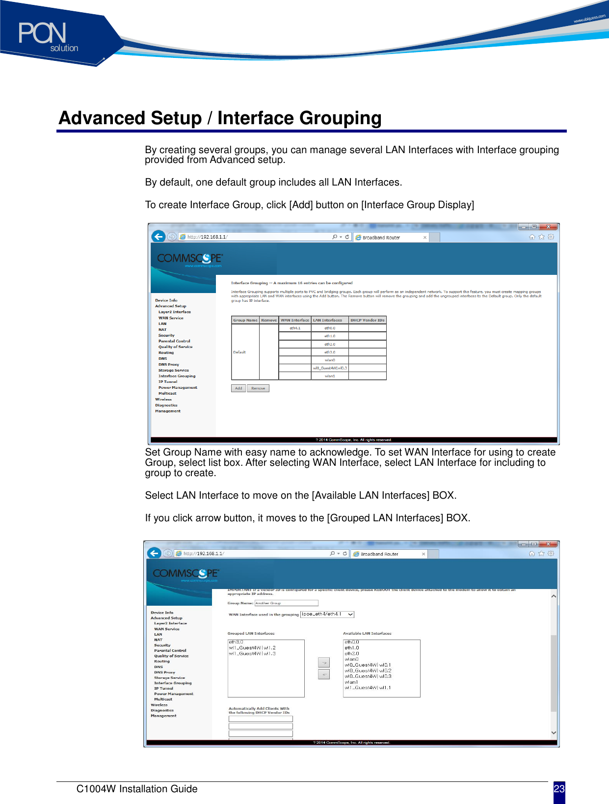 solutionPON C1004W Installation Guide 23   Advanced Setup / Interface Grouping By creating several groups, you can manage several LAN Interfaces with Interface grouping provided from Advanced setup. By default, one default group includes all LAN Interfaces. To create Interface Group, click [Add] button on [Interface Group Display]           Set Group Name with easy name to acknowledge. To set WAN Interface for using to create Group, select list box. After selecting WAN Interface, select LAN Interface for including to group to create. Select LAN Interface to move on the [Available LAN Interfaces] BOX. If you click arrow button, it moves to the [Grouped LAN Interfaces] BOX.           