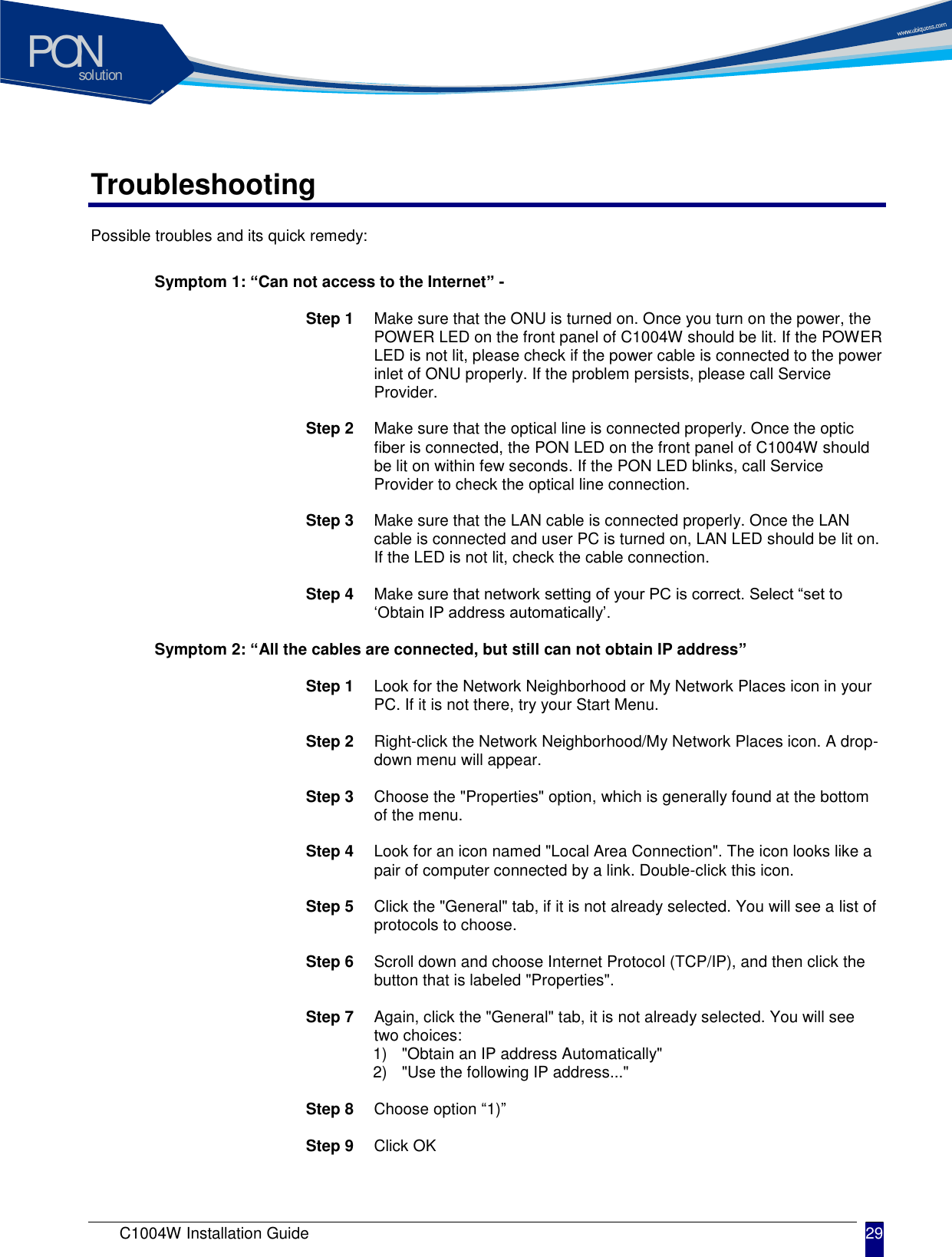 solutionPON C1004W Installation Guide 29   Troubleshooting Possible troubles and its quick remedy:     Symptom 1: &ldquo;Can not access to the Internet&rdquo; -  Step 1  Make sure that the ONU is turned on. Once you turn on the power, the POWER LED on the front panel of C1004W should be lit. If the POWER LED is not lit, please check if the power cable is connected to the power inlet of ONU properly. If the problem persists, please call Service Provider.  Step 2  Make sure that the optical line is connected properly. Once the optic fiber is connected, the PON LED on the front panel of C1004W should be lit on within few seconds. If the PON LED blinks, call Service Provider to check the optical line connection.  Step 3  Make sure that the LAN cable is connected properly. Once the LAN cable is connected and user PC is turned on, LAN LED should be lit on. If the LED is not lit, check the cable connection.  Step 4  Make sure that network setting of your PC is correct. Select &ldquo;set to &lsquo;Obtain IP address automatically&rsquo;.     Symptom 2: &ldquo;All the cables are connected, but still can not obtain IP address&rdquo;  Step 1  Look for the Network Neighborhood or My Network Places icon in your PC. If it is not there, try your Start Menu.  Step 2  Right-click the Network Neighborhood/My Network Places icon. A drop-down menu will appear.  Step 3  Choose the "Properties" option, which is generally found at the bottom of the menu.  Step 4  Look for an icon named "Local Area Connection". The icon looks like a pair of computer connected by a link. Double-click this icon.  Step 5  Click the "General" tab, if it is not already selected. You will see a list of protocols to choose.  Step 6  Scroll down and choose Internet Protocol (TCP/IP), and then click the button that is labeled "Properties".  Step 7  Again, click the "General" tab, it is not already selected. You will see two choices: 1)  "Obtain an IP address Automatically" 2)  "Use the following IP address..."  Step 8  Choose option &ldquo;1)&rdquo;  Step 9  Click OK   