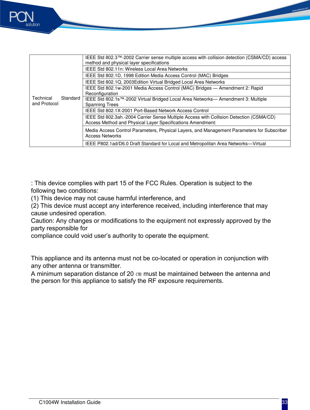solutionPONC1004W Installation Guide 33 Technical  Standard and Protocol IEEE Std 802.3&trade;-2002 Carrier sense multiple access with collision detection (CSMA/CD) access method and physical layer specifications IEEE Std 802.11n: Wireless Local Area Networks IEEE Std 802.1D, 1998 Edition Media Access Control (MAC) Bridges IEEE Std 802.1Q, 2003Edition Virtual Bridged Local Area Networks IEEE Std 802.1w-2001 Media Access Control (MAC) Bridges &mdash; Amendment 2: Rapid Reconfiguration IEEE Std 802.1s&trade;-2002 Virtual Bridged Local Area Networks&mdash; Amendment 3: Multiple Spanning Trees IEEE Std 802.1X-2001 Port-Based Network Access Control IEEE Std 802.3ah.-2004 Carrier Sense Multiple Access with Collision Detection (CSMA/CD) Access Method and Physical Layer Specifications Amendment: Media Access Control Parameters, Physical Layers, and Management Parameters for Subscriber Access Networks IEEE P802.1ad/D6.0 Draft Standard for Local and Metropolitan Area Networks&mdash;Virtual : This device complies with part 15 of the FCC Rules. Operation is subject to the following two conditions:(1) This device may not cause harmful interference, and(2) This device must accept any interference received, including interference that may cause undesired operation.Caution: Any changes or modifications to the equipment not expressly approved by the party responsible for compliance could void user&rsquo;s authority to operate the equipment.This appliance and its antenna must not be co-located or operation in conjunction with any other antenna or transmitter.A minimum separation distance of 20 ㎝ must be maintained between the antenna and the person for this appliance to satisfy the RF exposure requirements.