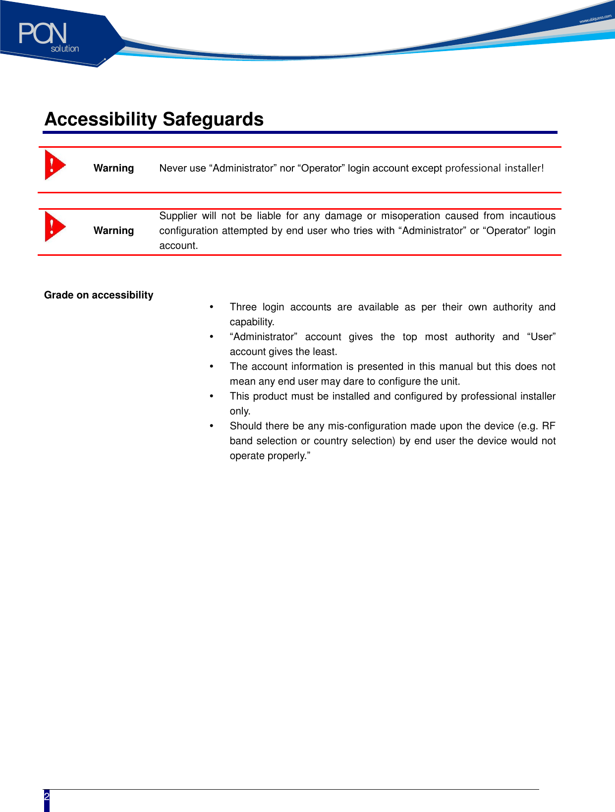 solutionPON  2 Accessibility Safeguards  Warning Never use &ldquo;Administrator&rdquo; nor &ldquo;Operator&rdquo; login account except professional installer!   Warning Supplier  will  not  be  liable  for  any  damage  or  misoperation  caused  from  incautious configuration attempted by end user who tries with &ldquo;Administrator&rdquo; or &ldquo;Operator&rdquo; login account.    Grade on accessibility  Three  login  accounts  are  available  as  per  their  own  authority  and capability.  &ldquo;Administrator&rdquo;  account  gives  the  top  most  authority  and  &ldquo;User&rdquo; account gives the least.     The account information is presented in this manual but this does not mean any end user may dare to configure the unit.     This product must be installed and configured by professional installer only.     Should there be any mis-configuration made upon the device (e.g. RF band selection or country selection) by end user the device would not operate properly.&rdquo;   