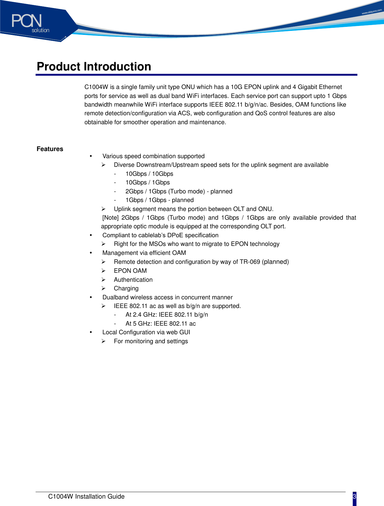 solutionPON C1004W Installation Guide 3   Product Introduction C1004W is a single family unit type ONU which has a 10G EPON uplink and 4 Gigabit Ethernet ports for service as well as dual band WiFi interfaces. Each service port can support upto 1 Gbps bandwidth meanwhile WiFi interface supports IEEE 802.11 b/g/n/ac. Besides, OAM functions like remote detection/configuration via ACS, web configuration and QoS control features are also obtainable for smoother operation and maintenance.    Features   Various speed combination supported   Diverse Downstream/Upstream speed sets for the uplink segment are available -  10Gbps / 10Gbps -  10Gbps / 1Gbps -  2Gbps / 1Gbps (Turbo mode) - planned -  1Gbps / 1Gbps - planned   Uplink segment means the portion between OLT and ONU.   [Note]  2Gbps  /  1Gbps  (Turbo  mode)  and  1Gbps  /  1Gbps  are  only  available  provided  that appropriate optic module is equipped at the corresponding OLT port.    Compliant to cablelab&rsquo;s DPoE specification     Right for the MSOs who want to migrate to EPON technology   Management via efficient OAM     Remote detection and configuration by way of TR-069 (planned)   EPON OAM   Authentication     Charging     Dualband wireless access in concurrent manner   IEEE 802.11 ac as well as b/g/n are supported.   -  At 2.4 GHz: IEEE 802.11 b/g/n -  At 5 GHz: IEEE 802.11 ac   Local Configuration via web GUI   For monitoring and settings 