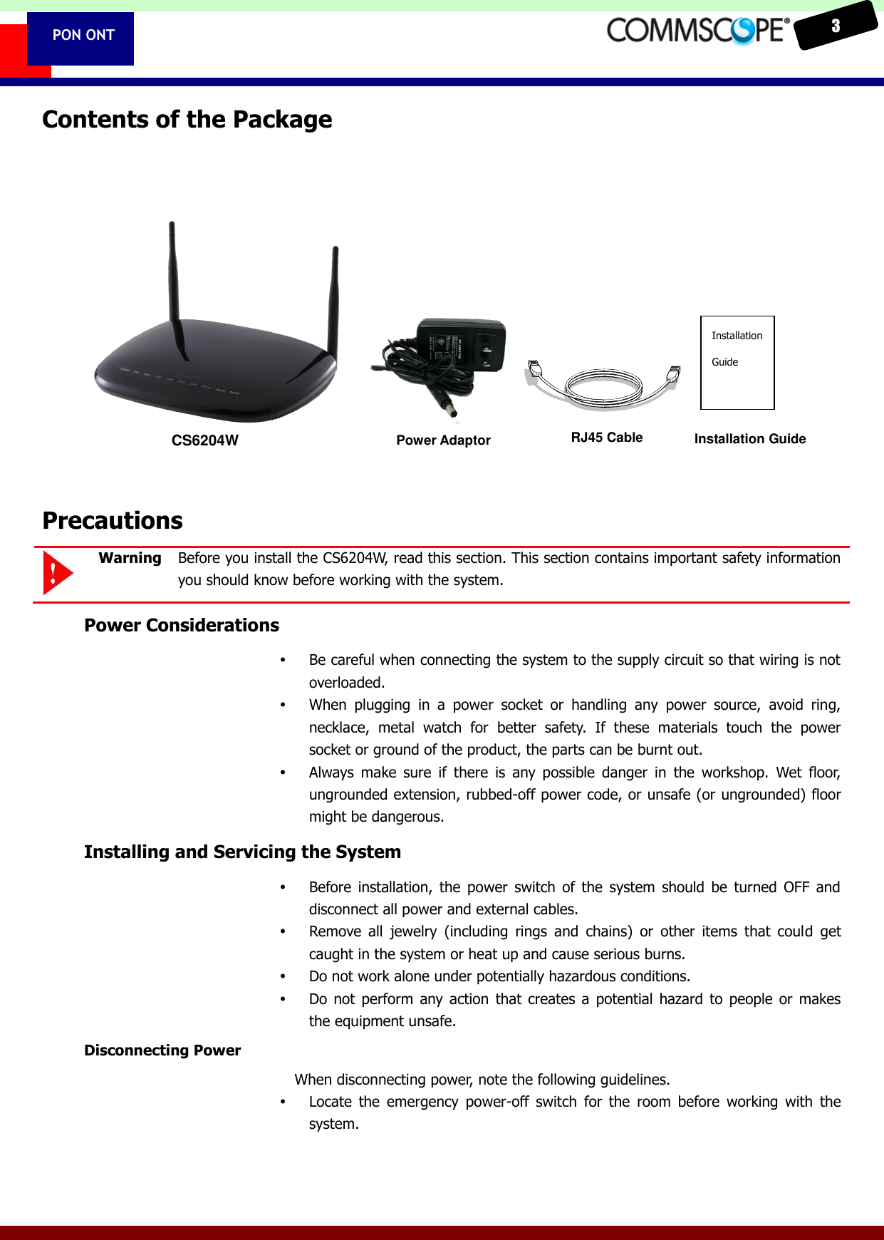    3  PON ONT Contents of the Package              Precautions  Warning  Before you install the CS6204W, read this section. This section contains important safety information you should know before working with the system. Power Considerations  Be careful when connecting the system to the supply circuit so that wiring is not overloaded.  When  plugging  in  a  power  socket  or  handling  any  power  source,  avoid  ring, necklace,  metal  watch  for  better  safety.  If  these  materials  touch  the  power socket or ground of the product, the parts can be burnt out.  Always  make  sure  if  there  is  any  possible  danger  in  the  workshop.  Wet  floor, ungrounded extension, rubbed-off power code, or unsafe (or ungrounded) floor might be dangerous. Installing and Servicing the System  Before  installation,  the  power  switch  of the  system  should  be  turned  OFF  and disconnect all power and external cables.  Remove  all  jewelry  (including  rings  and  chains)  or  other  items  that  could  get caught in the system or heat up and cause serious burns.  Do not work alone under potentially hazardous conditions.  Do  not  perform  any action  that  creates  a  potential  hazard  to  people  or  makes the equipment unsafe. Disconnecting Power When disconnecting power, note the following guidelines.  Locate  the  emergency  power-off  switch  for  the  room  before  working  with  the system. CS6204W Power Adaptor  RJ45 Cable  Installation Guide  Installation Guide 
