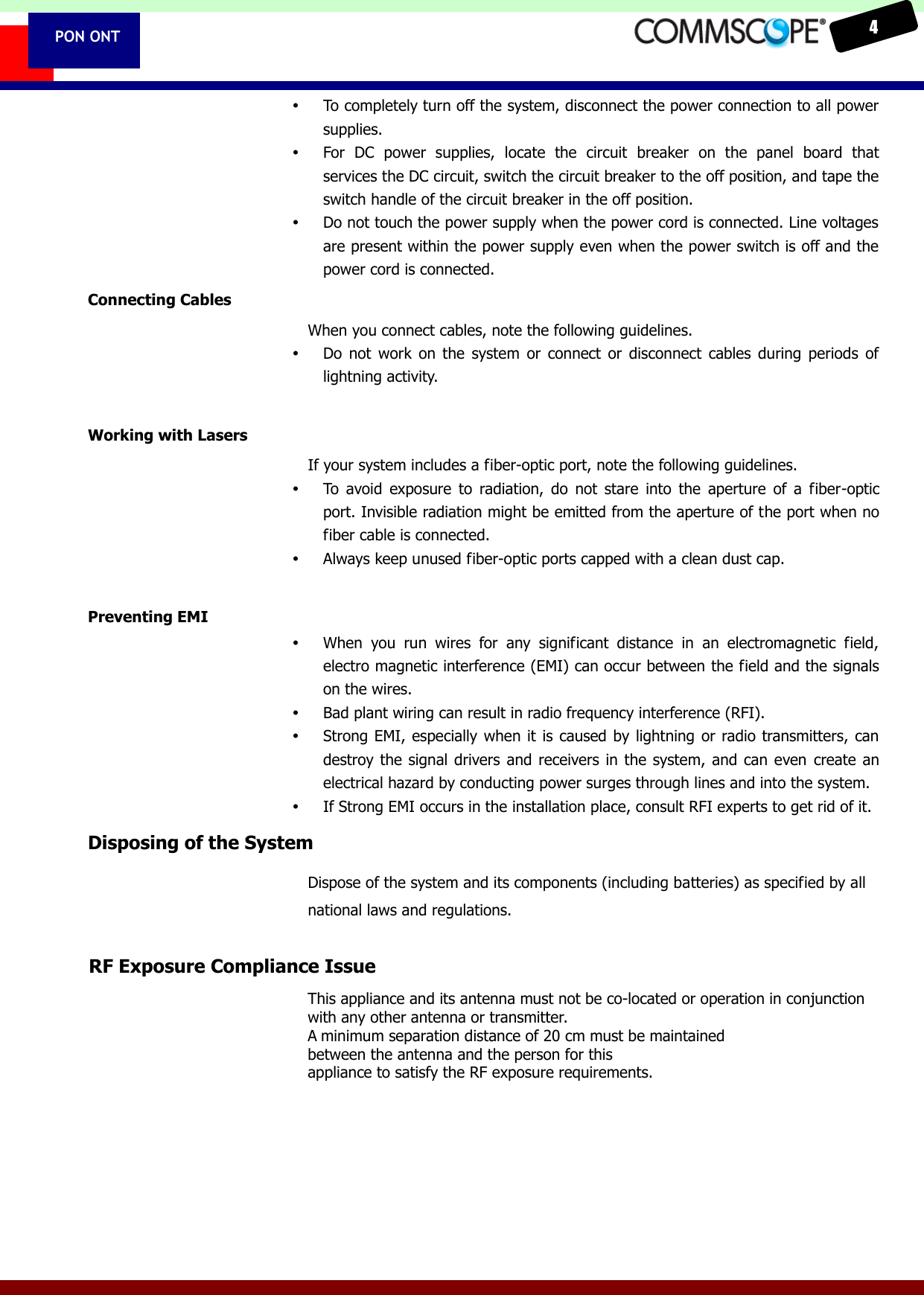    4  PON ONT  To completely turn off the system, disconnect the power connection to all power supplies.  For  DC  power  supplies,  locate  the  circuit  breaker  on  the  panel  board  that services the DC circuit, switch the circuit breaker to the off position, and tape the switch handle of the circuit breaker in the off position.  Do not touch the power supply when the power cord is connected. Line voltages are present within the power supply even when the power switch is off and the power cord is connected. Connecting Cables When you connect cables, note the following guidelines.  Do  not  work  on  the  system  or  connect  or  disconnect  cables  during  periods  of lightning activity.  Working with Lasers If your system includes a fiber-optic port, note the following guidelines.  To  avoid  exposure  to  radiation,  do  not  stare  into  the  aperture  of  a  fiber-optic port. Invisible radiation might be emitted from the aperture of the port when no fiber cable is connected.  Always keep unused fiber-optic ports capped with a clean dust cap.  Preventing EMI  When  you  run  wires  for  any  significant  distance  in  an  electromagnetic  field, electro magnetic interference (EMI) can occur between the field and the signals on the wires.  Bad plant wiring can result in radio frequency interference (RFI).  Strong EMI, especially when it is caused by lightning or radio transmitters,  can destroy the  signal drivers  and receivers in the  system, and can  even  create  an electrical hazard by conducting power surges through lines and into the system.  If Strong EMI occurs in the installation place, consult RFI experts to get rid of it.   Disposing of the System Dispose of the system and its components (including batteries) as specified by all national laws and regulations. This appliance and its antenna must not be colocated or operation in conjunction with any other antenna or transmitter. A minimum separation distance of 20 cm must be maintained between the antenna and the person for this appliance to satisfy the RF exposure requirements. RF Exposure Compliance Issue