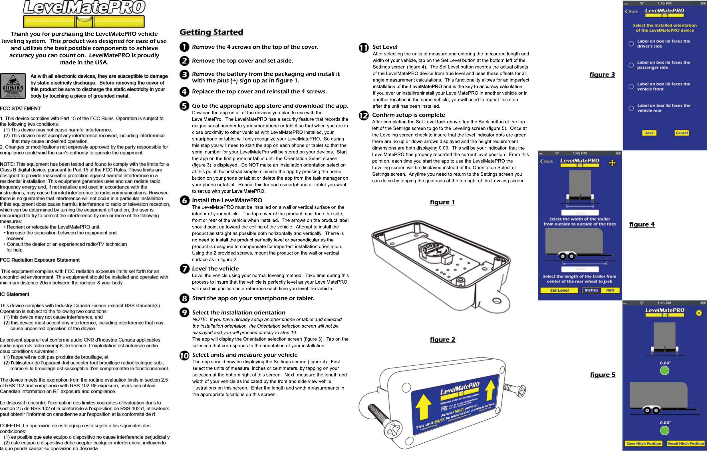 Thank you for purchasing the LevelMatePRO vehicleleveling system.  This product was designed for ease of useand utilizes the best possible components to achieveaccuracy you can count on.  LevelMatePRO is proudlymade in the USA.Remove the 4 screws on the top of the cover.Remove the top cover and set aside.Remove the battery from the packaging and install it with the plus (+) sign up as in figure 1.Replace the top cover and reinstall the 4 screws.Go to the appropriate app store and download the app.Dowload the app on all of the devices you plan to use with the LevelMatePro.  The LevelMatePRO has a security feature that records theunique serial number to your smartphone or tablet so that when you are inclose proximity to other vehicles with LevelMatePRO installed, your smartphone or tablet will only recognize your LevelMatePRO.  So duringthis step you will need to start the app on each phone or tablet so that thethis step you will need to start the app on each phone or tablet so that theserial number for your LevelMatePro will be stored on your devices.  Startthe app on the first phone or tablet until the Orientation Select screen(figure 3) is displayed.  Do NOT make an installation orientation selectionat this point, but instead simply minimize the app by pressing the homebutton on your phone or tablet or delete the app from the task manager onyour phone or tablet.  Repeat this for each smartphone or tablet you wantto set up with your LevelMatePRO.to set up with your LevelMatePRO.Install the LevelMatePROThe LevelMatePRO must be installed on a wall or vertical surface on theinterior of your vehicle.  The top cover of the product must face the side,front or rear of the vehicle when installed.  The arrows on the product labelshould point up toward the ceiling of the vehicle.  Attempt to install theproduct as straight as possible both horizontally and vertically.  Therre isno need to install the product perfectly level or perpendicular as theno need to install the product perfectly level or perpendicular as theproduct is designed to compensate for imperfect installation orientation.Using the 2 provided screws, mount the product on the wall or verticalsurface as in figure 2.  Level the vehicleLevel the vehicle using your normal leveling method.  Take time during thisprocess to insure that the vehicle is perfectly level as your LevelMatePROwill use this position as a reference each time you level the vehicle.Start the app on your smartphone or tablet.Select units and measure your vehicleThe app should now be displaying the Settings screen (figure 4).  Firstselect the units of measure, inches or centimeters, by tapping on yourselection at the bottom right of this screen.  Next, measure the length andwidth of your vehicle as indicated by the front and side view vehileillustrations on this screen.  Enter the length and width measurements inthe appropriate locations on this screen.the appropriate locations on this screen.Set LevelAfter selecting the units of measure and entering the measured length andwidth of your vehicle, tap on the Set Level button at the bottom left of theSettings screen (figure 4).  The Set Level button records the actual offsetsof the LevelMatePRO device from true level and uses these offsets for allangle measurement calculations.  This functionality allows for an imperfectinstallation of the LevelMatePRO and is the key to accuracy calculation.installation of the LevelMatePRO and is the key to accuracy calculation.If you ever uninstall/reninstall your LevelMatePRO in another vehicle or inanother location in the same vehicle, you will need to repeat this stepafter the unit has been installed.Confirm setup is completeAfter completing the Set Level task above, tap the Back button at the topleft of the Settings screen to go to the Leveling screen (figure 5).  Once atthe Leveling screen check to insure that the level indicator dots are greenthere are no up or down arrows displayed and the height requirementdimensions are both displaying 0.00.  This will be your indication that theLevelMatePRO has properly recorded the current level position.  From thisLevelMatePRO has properly recorded the current level position.  From thispoint on, each time you start the app to use the LevelMatePRO the Leveling screen will be displayed instead of the Orientation Select orSettings screen.  Anytime you need to return to the Settings screen youcan do so by tapping the gear icon at the top right of the Leveling screen.