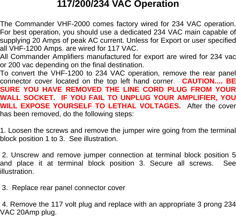       117/200/234 VAC Operation  The Commander VHF-2000 comes factory wired for 234 VAC operation.  For best operation, you should use a dedicated 234 VAC main capable of supplying 20 Amps of peak AC current. Unless for Export or user specified all VHF-1200 Amps. are wired for 117 VAC. All Commander Amplifiers manufactured for export are wired for 234 vac or 200 vac depending on the final destination. To convert the VHF-1200 to 234 VAC operation, remove the rear panel connector cover located on the top left hand corner.  CAUTION.... BE SURE YOU HAVE REMOVED THE LINE CORD PLUG FROM YOUR WALL SOCKET.  IF YOU FAIL TO UNPLUG YOUR AMPLIFIER, YOU WILL EXPOSE YOURSELF TO LETHAL VOLTAGES.  After the cover has been removed, do the following steps:  1. Loosen the screws and remove the jumper wire going from the terminal block position 1 to 3.  See illustration.   2. Unscrew and remove jumper connection at terminal block position 5 and place it at terminal block position 3. Secure all screws.  See illustration.        3.  Replace rear panel connector cover   4. Remove the 117 volt plug and replace with an appropriate 3 prong 234 VAC 20Amp plug.   