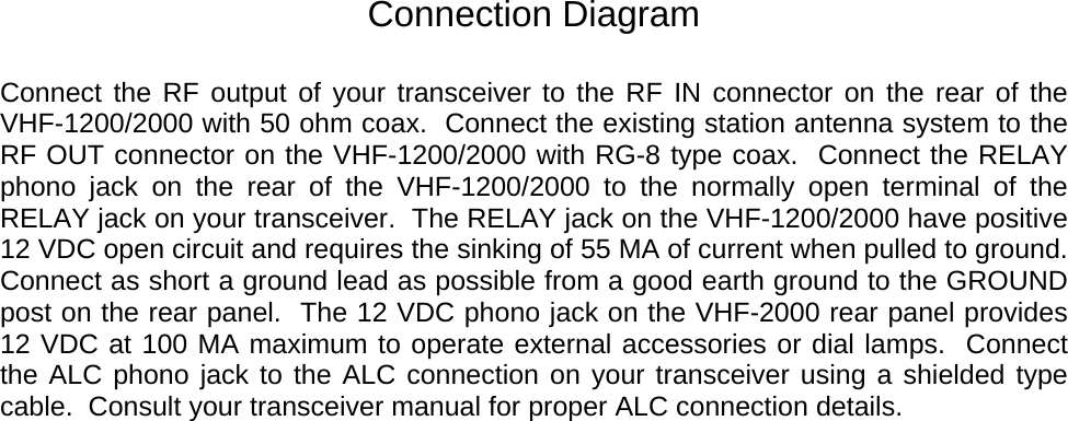     Connection Diagram  Connect the RF output of your transceiver to the RF IN connector on the rear of the VHF-1200/2000 with 50 ohm coax.  Connect the existing station antenna system to the RF OUT connector on the VHF-1200/2000 with RG-8 type coax.  Connect the RELAY phono jack on the rear of the VHF-1200/2000 to the normally open terminal of the RELAY jack on your transceiver.  The RELAY jack on the VHF-1200/2000 have positive 12 VDC open circuit and requires the sinking of 55 MA of current when pulled to ground.  Connect as short a ground lead as possible from a good earth ground to the GROUND post on the rear panel.  The 12 VDC phono jack on the VHF-2000 rear panel provides 12 VDC at 100 MA maximum to operate external accessories or dial lamps.  Connect  the ALC phono jack to the ALC connection on your transceiver using a shielded type cable.  Consult your transceiver manual for proper ALC connection details.  