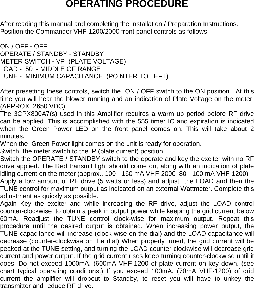     OPERATING PROCEDURE  After reading this manual and completing the Installation / Preparation Instructions. Position the Commander VHF-1200/2000 front panel controls as follows.  ON / OFF - OFF OPERATE / STANDBY - STANDBY METER SWITCH - VP  (PLATE VOLTAGE) LOAD -  50  - MIDDLE OF RANGE  TUNE -  MINIMUM CAPACITANCE  (POINTER TO LEFT)  After presetting these controls, switch the  ON / OFF switch to the ON position . At this time you will hear the blower running and an indication of Plate Voltage on the meter. (APPROX. 2650 VDC) The 3CPX800A7(s) used in this Amplifier requires a warm up period before RF drive can be applied. This is accomplished with the 555 timer IC and expiration is indicated when the Green Power LED on the front panel comes on. This will take about 2 minutes. When the  Green Power light comes on the unit is ready for operation. Switch  the meter switch to the IP (plate current) position. Switch the OPERATE / STANDBY switch to the operate and key the exciter with no RF drive applied. The Red transmit light should come on, along with an indication of plate idling current on the meter (approx.. 100 - 160 mA VHF-2000  80 - 100 mA VHF-1200) Apply a low amount of RF drive (5 watts or less) and adjust  the LOAD and then the TUNE control for maximum output as indicated on an external Wattmeter. Complete this adjustment as quickly as possible. Again Key the exciter and while increasing the RF drive, adjust the LOAD control counter-clockwise  to obtain a peak in output power while keeping the grid current below 60mA. Readjust the TUNE control clock-wise for maximum output. Repeat this procedure until the desired output is obtained. When increasing power output, the TUNE capacitance will increase (clock-wise on the dial) and the LOAD capacitance will decrease (counter-clockwise on the dial) When properly tuned, the grid current will be peaked at the TUNE setting, and turning the LOAD counter-clockwise will decrease grid current and power output. If the grid current rises keep turning counter-clockwise until it does. Do not exceed 1000mA. (600mA VHF-1200 of plate current on key down. (see chart typical operating conditions.) If you exceed 100mA. (70mA VHF-1200) of grid current the amplifier will dropout to Standby, to reset you will have to unkey the transmitter and reduce RF drive.  