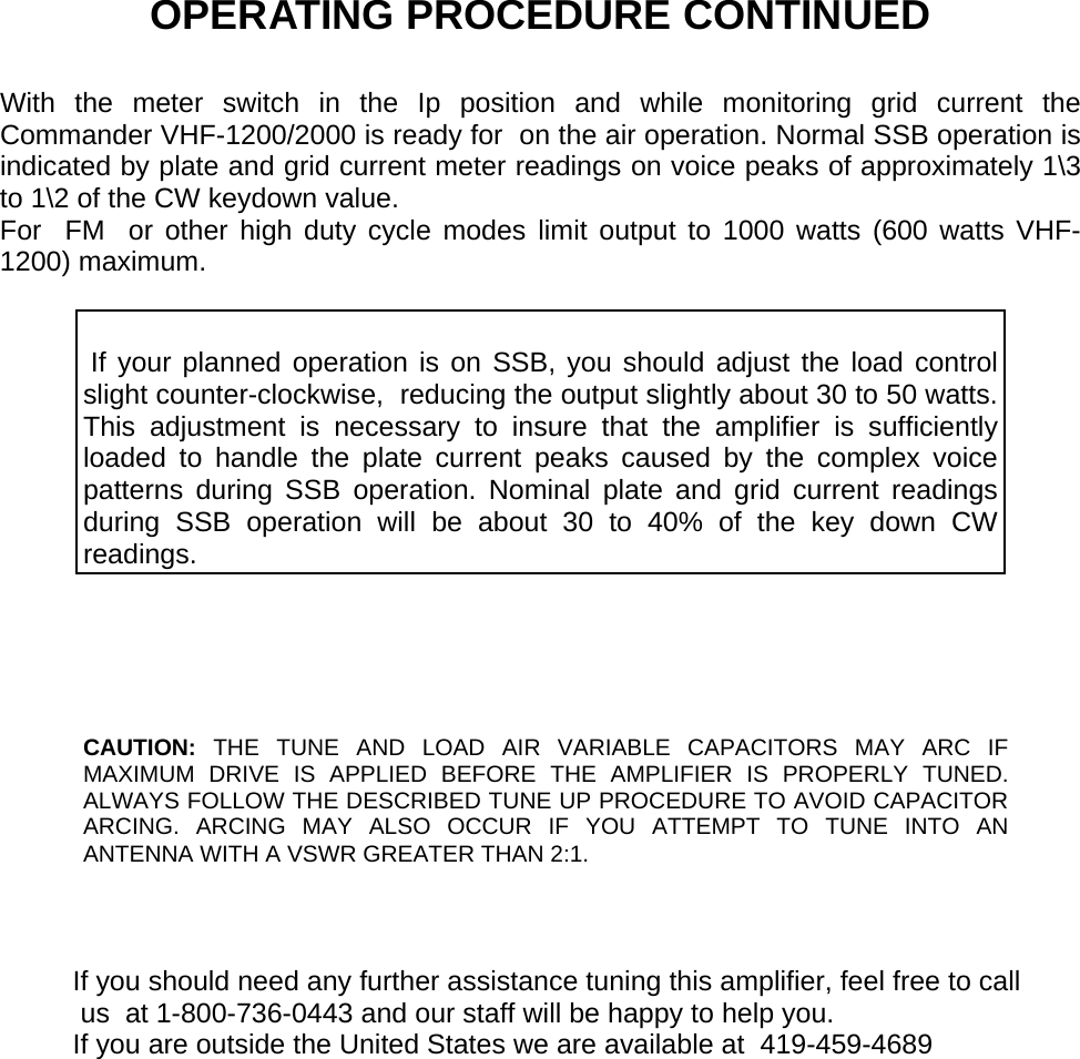   OPERATING PROCEDURE CONTINUED  With the meter switch in the Ip position and while monitoring grid current the Commander VHF-1200/2000 is ready for  on the air operation. Normal SSB operation is indicated by plate and grid current meter readings on voice peaks of approximately 1\3 to 1\2 of the CW keydown value. For  FM  or other high duty cycle modes limit output to 1000 watts (600 watts VHF-1200) maximum.     If your planned operation is on SSB, you should adjust the load control slight counter-clockwise,  reducing the output slightly about 30 to 50 watts. This adjustment is necessary to insure that the amplifier is sufficiently loaded to handle the plate current peaks caused by the complex voice patterns during SSB operation. Nominal plate and grid current readings during SSB operation will be about 30 to 40% of the key down CW readings.     CAUTION:  THE TUNE AND LOAD AIR VARIABLE CAPACITORS MAY ARC IF MAXIMUM DRIVE IS APPLIED BEFORE THE AMPLIFIER IS PROPERLY TUNED. ALWAYS FOLLOW THE DESCRIBED TUNE UP PROCEDURE TO AVOID CAPACITOR ARCING. ARCING MAY ALSO OCCUR IF YOU ATTEMPT TO TUNE INTO AN ANTENNA WITH A VSWR GREATER THAN 2:1.    If you should need any further assistance tuning this amplifier, feel free to call  us  at 1-800-736-0443 and our staff will be happy to help you. If you are outside the United States we are available at  419-459-4689    