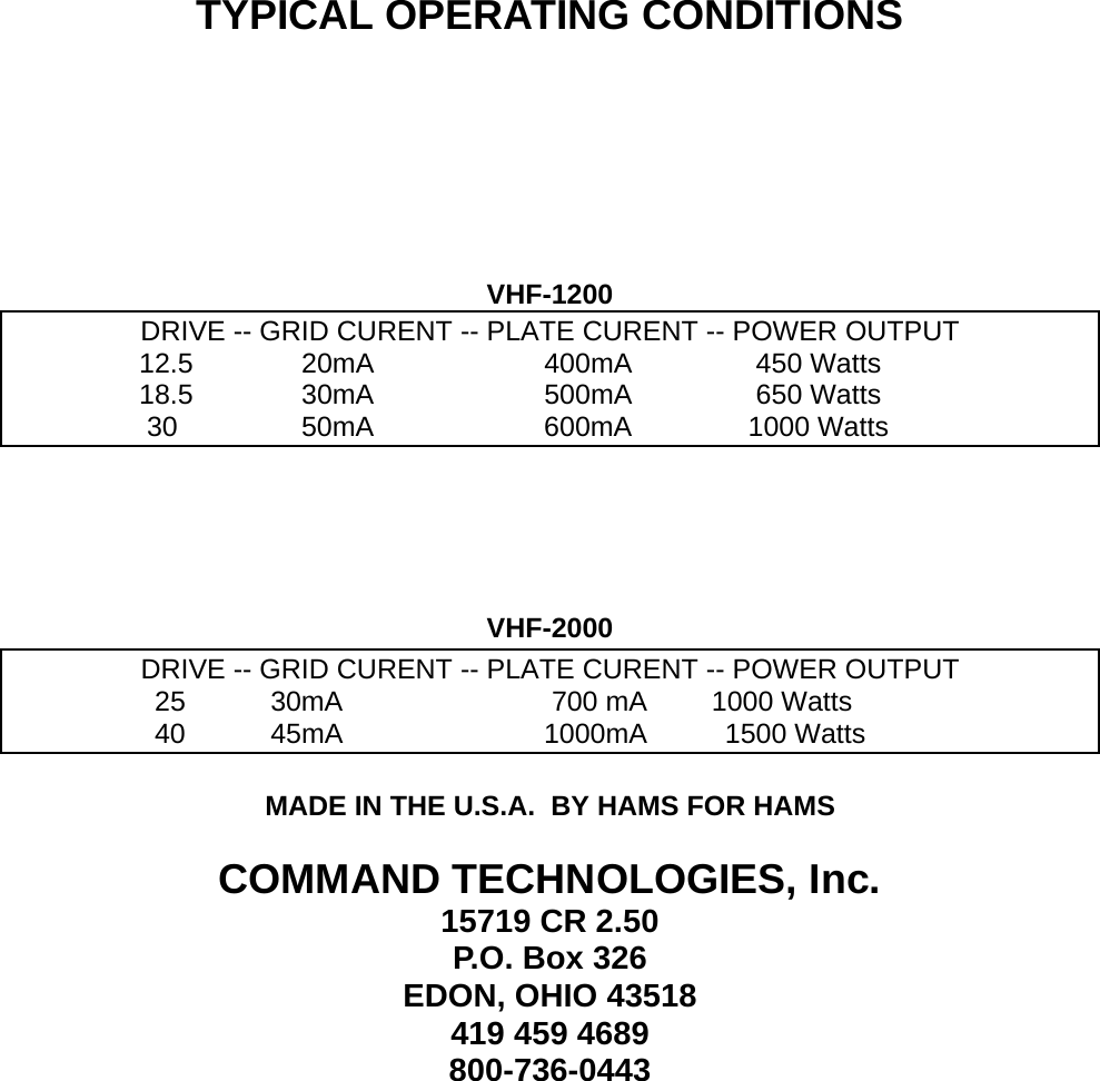     TYPICAL OPERATING CONDITIONS      VHF-1200 DRIVE -- GRID CURENT -- PLATE CURENT -- POWER OUTPUT                  12.5              20mA                      400mA                450 Watts                  18.5              30mA                      500mA                650 Watts                   30                50mA                      600mA               1000 Watts      VHF-2000 DRIVE -- GRID CURENT -- PLATE CURE - POWER OUTPUT NT -                   25           30mA                           700 mA     1000 Watts                    40           45mA                          1000mA          1500 Watts  MADE IN THE U.S.A.  BY HAMS FOR HAMS  COMMAND TECHNOLOGIES, Inc. 15719 CR 2.50 P.O. Box 326 EDON, OHIO 43518 419 459 4689 800-736-0443   