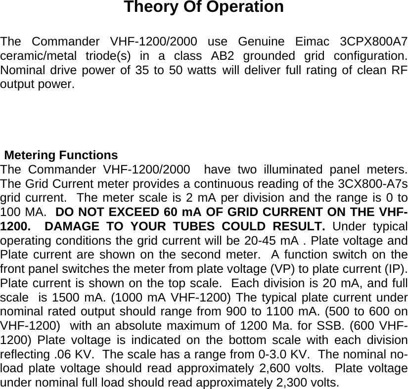   Theory Of Operation  The Commander VHF-1200/2000 use Genuine Eimac 3CPX800A7 ceramic/metal triode(s) in a class AB2 grounded grid configuration.  Nominal drive power of 35 to 50 watts will deliver full rating of clean RF output power.                  Metering Functions The Commander VHF-1200/2000  have two illuminated panel meters.  The Grid Current meter provides a continuous reading of the 3CX800-A7s grid current.  The meter scale is 2 mA per division and the range is 0 to 100 MA.  DO NOT EXCEED 60 mA OF GRID CURRENT ON THE VHF-1200.  DAMAGE TO YOUR TUBES COULD RESULT. Under typical operating conditions the grid current will be 20-45 mA . Plate voltage and Plate current are shown on the second meter.  A function switch on the front panel switches the meter from plate voltage (VP) to plate current (IP).  Plate current is shown on the top scale.  Each division is 20 mA, and full scale  is 1500 mA. (1000 mA VHF-1200) The typical plate current under nominal rated output should range from 900 to 1100 mA. (500 to 600 on VHF-1200)  with an absolute maximum of 1200 Ma. for SSB. (600 VHF-1200) Plate voltage is indicated on the bottom scale with each division reflecting .06 KV.  The scale has a range from 0-3.0 KV.  The nominal no-load plate voltage should read approximately 2,600 volts.  Plate voltage under nominal full load should read approximately 2,300 volts.  