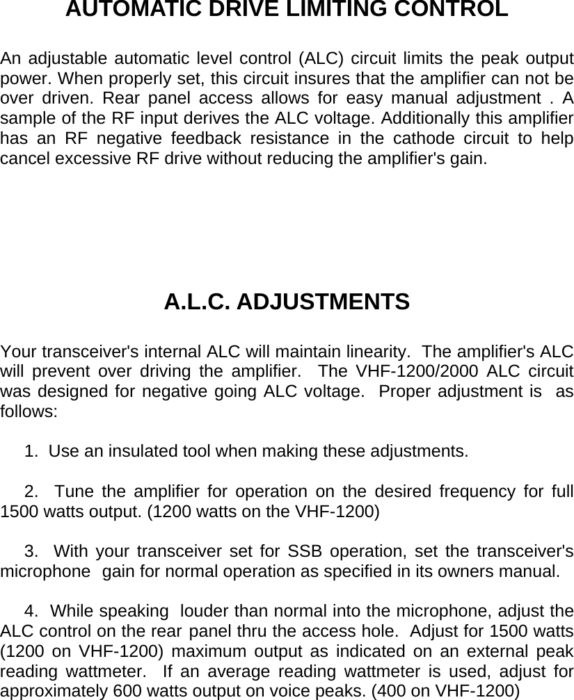    AUTOMATIC DRIVE LIMITING CONTROL  An adjustable automatic level control (ALC) circuit limits the peak output power. When properly set, this circuit insures that the amplifier can not be over driven. Rear panel access allows for easy manual adjustment . A sample of the RF input derives the ALC voltage. Additionally this amplifier has an RF negative feedback resistance in the cathode circuit to help cancel excessive RF drive without reducing the amplifier&apos;s gain.       A.L.C. ADJUSTMENTS  Your transceiver&apos;s internal ALC will maintain linearity.  The amplifier&apos;s ALC will prevent over driving the amplifier.  The VHF-1200/2000 ALC circuit was designed for negative going ALC voltage.  Proper adjustment is  as follows:       1.  Use an insulated tool when making these adjustments.       2.  Tune the amplifier for operation on the desired frequency for full 1500 watts output. (1200 watts on the VHF-1200)       3.  With your transceiver set for SSB operation, set the transceiver&apos;s microphone  gain for normal operation as specified in its owners manual.       4.  While speaking  louder than normal into the microphone, adjust the ALC control on the rear panel thru the access hole.  Adjust for 1500 watts (1200 on VHF-1200) maximum output as indicated on an external peak reading wattmeter.  If an average reading wattmeter is used, adjust for approximately 600 watts output on voice peaks. (400 on VHF-1200)   