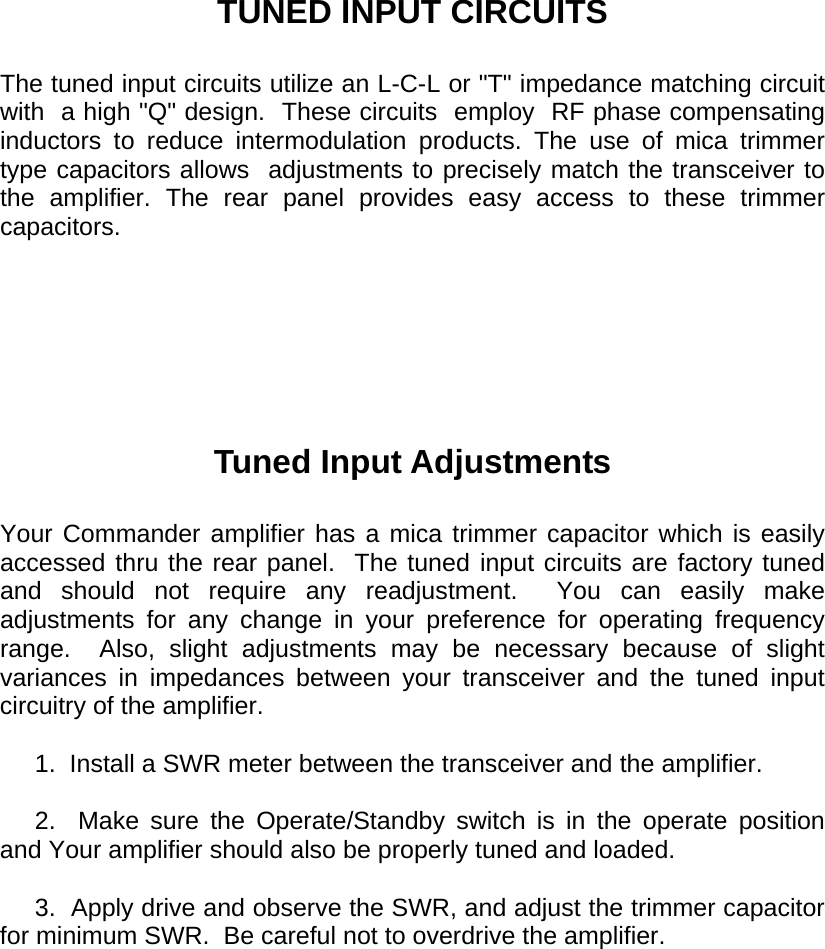       TUNED INPUT CIRCUITS  The tuned input circuits utilize an L-C-L or &quot;T&quot; impedance matching circuit with  a high &quot;Q&quot; design.  These circuits  employ  RF phase compensating inductors to reduce intermodulation products. The use of mica trimmer type capacitors allows  adjustments to precisely match the transceiver to the amplifier. The rear panel provides easy access to these trimmer capacitors.         Tuned Input Adjustments  Your Commander amplifier has a mica trimmer capacitor which is easily accessed thru the rear panel.  The tuned input circuits are factory tuned and should not require any readjustment.  You can easily make adjustments for any change in your preference for operating frequency range.  Also, slight adjustments may be necessary because of slight variances in impedances between your transceiver and the tuned input circuitry of the amplifier.       1.  Install a SWR meter between the transceiver and the amplifier.       2.    Make  sure  the  Operate/Standby switch is in the operate position and Your amplifier should also be properly tuned and loaded.       3.  Apply drive and observe the SWR, and adjust the trimmer capacitor for minimum SWR.  Be careful not to overdrive the amplifier.  