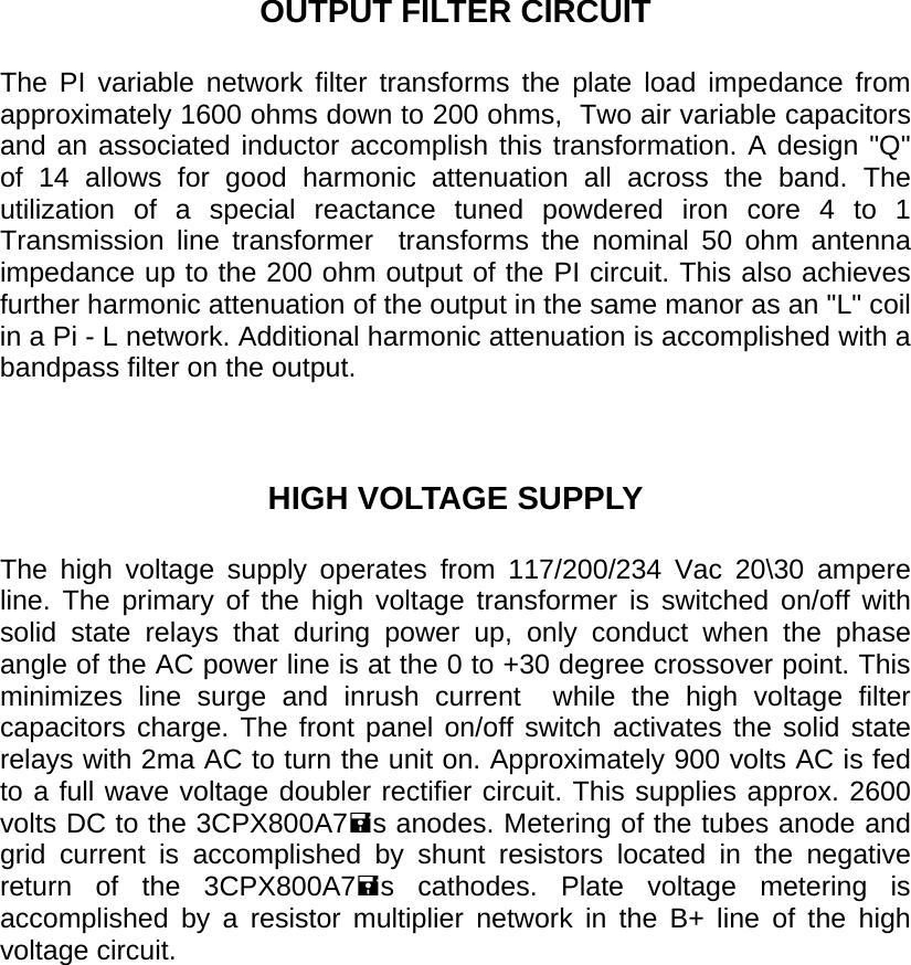       OUTPUT FILTER CIRCUIT  The PI variable network filter transforms the plate load impedance from approximately 1600 ohms down to 200 ohms,  Two air variable capacitors and an associated inductor accomplish this transformation. A design &quot;Q&quot; of 14 allows for good harmonic attenuation all across the band. The utilization of a special reactance tuned powdered iron core 4 to 1 Transmission line transformer  transforms the nominal 50 ohm antenna impedance up to the 200 ohm output of the PI circuit. This also achieves further harmonic attenuation of the output in the same manor as an &quot;L&quot; coil in a Pi - L network. Additional harmonic attenuation is accomplished with a bandpass filter on the output.    HIGH VOLTAGE SUPPLY  The high voltage supply operates from 117/200/234 Vac 20\30 ampere line. The primary of the high voltage transformer is switched on/off with solid state relays that during power up, only conduct when the phase angle of the AC power line is at the 0 to +30 degree crossover point. This minimizes line surge and inrush current  while the high voltage filter capacitors charge. The front panel on/off switch activates the solid state relays with 2ma AC to turn the unit on. Approximately 900 volts AC is fed to a full wave voltage doubler rectifier circuit. This supplies approx. 2600 volts DC to the 3CPX800A7s anodes. Metering of the tubes anode and grid current is accomplished by shunt resistors located in the negative return of the 3CPX800A7s cathodes. Plate voltage metering is accomplished by a resistor multiplier network in the B+ line of the high voltage circuit.  