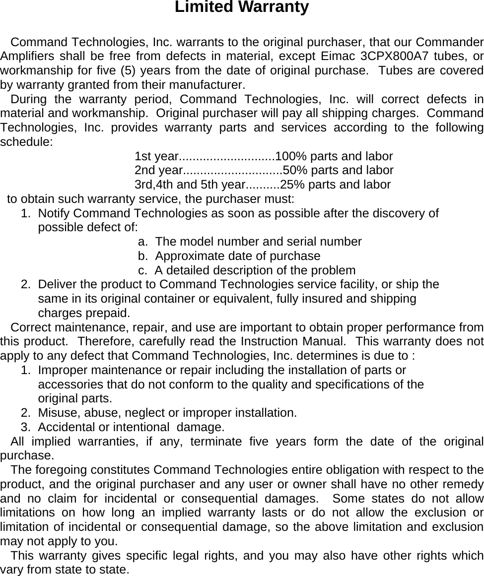     Limited Warranty     Command Technologies, Inc. warrants to the original purchaser, that our Commander Amplifiers shall be free from defects in material, except Eimac 3CPX800A7 tubes, or workmanship for five (5) years from the date of original purchase.  Tubes are covered by warranty granted from their manufacturer.    During the warranty period, Command Technologies, Inc. will correct defects in material and workmanship.  Original purchaser will pay all shipping charges.  Command Technologies, Inc. provides warranty parts and services according to the following  schedule:                                        1st year............................100% parts and labor                                        2nd year.............................50% parts and labor                                        3rd,4th and 5th year..........25% parts and labor   to obtain such warranty service, the purchaser must:       1.  Notify Command Technologies as soon as possible after the discovery of             possible defect of:                                         a.  The model number and serial number                                         b.  Approximate date of purchase                                         c.  A detailed description of the problem       2.  Deliver the product to Command Technologies service facility, or ship the             same in its original container or equivalent, fully insured and shipping             charges prepaid.    Correct maintenance, repair, and use are important to obtain proper performance from this product.  Therefore, carefully read the Instruction Manual.  This warranty does not apply to any defect that Command Technologies, Inc. determines is due to :       1.  Improper maintenance or repair including the installation of parts or             accessories that do not conform to the quality and specifications of the             original parts.       2.  Misuse, abuse, neglect or improper installation.       3.  Accidental or intentional  damage.    All implied warranties, if any, terminate five years form the date of the original purchase.    The foregoing constitutes Command Technologies entire obligation with respect to the product, and the original purchaser and any user or owner shall have no other remedy and no claim for incidental or consequential damages.  Some states do not allow limitations on how long an implied warranty lasts or do not allow the exclusion or limitation of incidental or consequential damage, so the above limitation and exclusion may not apply to you.    This warranty gives specific  legal  rights, and you may also have other rights which vary from state to state.     