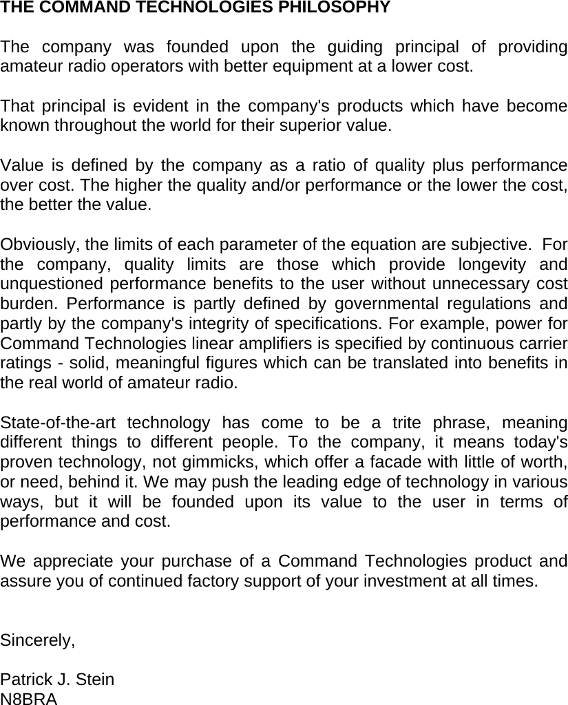     THE COMMAND TECHNOLOGIES PHILOSOPHY  The company was founded upon the guiding principal of providing amateur radio operators with better equipment at a lower cost.  That principal is evident in the company&apos;s products which have become known throughout the world for their superior value.  Value is defined by the company as a ratio of quality plus performance over cost. The higher the quality and/or performance or the lower the cost, the better the value.  Obviously, the limits of each parameter of the equation are subjective.  For the company, quality limits are those which provide longevity and unquestioned performance benefits to the user without unnecessary cost burden. Performance is partly defined by governmental regulations and partly by the company&apos;s integrity of specifications. For example, power for Command Technologies linear amplifiers is specified by continuous carrier ratings - solid, meaningful figures which can be translated into benefits in the real world of amateur radio.  State-of-the-art technology has come to be a trite phrase, meaning different things to different people. To the company, it means today&apos;s proven technology, not gimmicks, which offer a facade with little of worth, or need, behind it. We may push the leading edge of technology in various ways, but it will be founded upon its value to the user in terms of performance and cost.  We appreciate your purchase of a Command Technologies product and assure you of continued factory support of your investment at all times.   Sincerely,  Patrick J. Stein N8BRA  