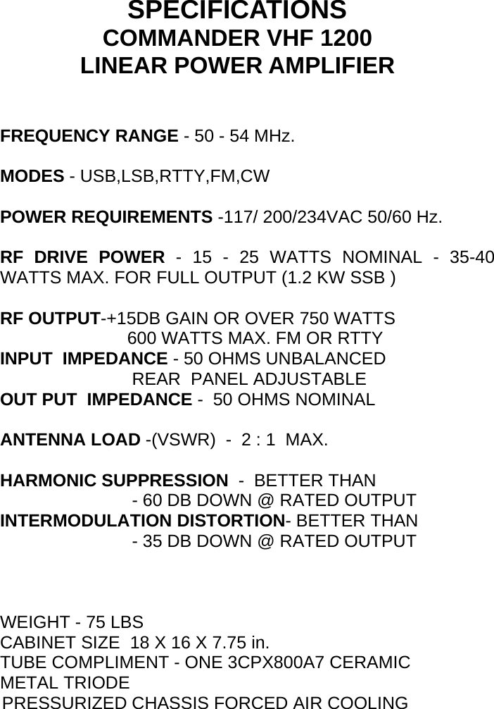     SPECIFICATIONS COMMANDER VHF 1200 LINEAR POWER AMPLIFIER                        FREQUENCY RANGE - 50 - 54 MHz.  MODES - USB,LSB,RTTY,FM,CW  POWER REQUIREMENTS -117/ 200/234VAC 50/60 Hz.  RF DRIVE POWER - 15 - 25 WATTS NOMINAL - 35-40 WATTS MAX. FOR FULL OUTPUT (1.2 KW SSB )                         RF OUTPUT-+15DB GAIN OR OVER 750 WATTS                           600 WATTS MAX. FM OR RTTY INPUT  IMPEDANCE - 50 OHMS UNBALANCED                            REAR  PANEL ADJUSTABLE OUT PUT  IMPEDANCE -  50 OHMS NOMINAL  ANTENNA LOAD -(VSWR)  -  2 : 1  MAX.  HARMONIC SUPPRESSION  -  BETTER THAN                             - 60 DB DOWN @ RATED OUTPUT INTERMODULATION DISTORTION- BETTER THAN                            - 35 DB DOWN @ RATED OUTPUT    WEIGHT - 75 LBS    CABINET SIZE  18 X 16 X 7.75 in. TUBE COMPLIMENT - ONE 3CPX800A7 CERAMIC METAL TRIODE                       PRESSURIZED CHASSIS FORCED AIR COOLING                                  