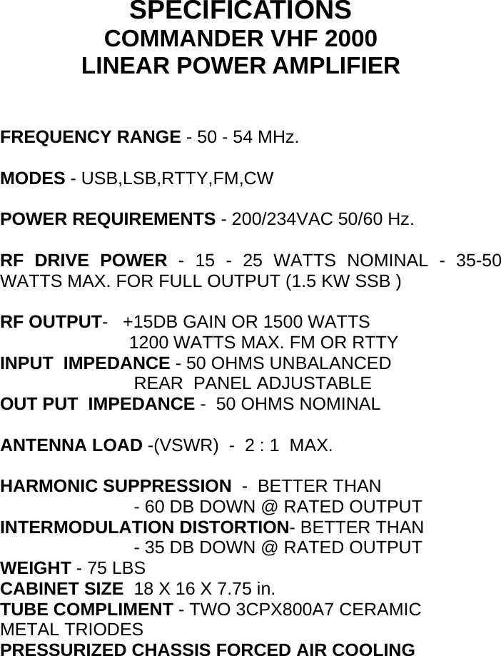       SPECIFICATIONS COMMANDER VHF 2000 LINEAR POWER AMPLIFIER                        FREQUENCY RANGE - 50 - 54 MHz.  MODES - USB,LSB,RTTY,FM,CW  POWER REQUIREMENTS - 200/234VAC 50/60 Hz.  RF DRIVE POWER - 15 - 25 WATTS NOMINAL - 35-50     WATTS MAX. FOR FULL OUTPUT (1.5 KW SSB )                         RF OUTPUT-   +15DB GAIN OR 1500 WATTS                           1200 WATTS MAX. FM OR RTTY INPUT  IMPEDANCE - 50 OHMS UNBALANCED                            REAR  PANEL ADJUSTABLE OUT PUT  IMPEDANCE -  50 OHMS NOMINAL  ANTENNA LOAD -(VSWR)  -  2 : 1  MAX.  HARMONIC SUPPRESSION  -  BETTER THAN                             - 60 DB DOWN @ RATED OUTPUT INTERMODULATION DISTORTION- BETTER THAN                            - 35 DB DOWN @ RATED OUTPUT WEIGHT - 75 LBS    CABINET SIZE  18 X 16 X 7.75 in. TUBE COMPLIMENT - TWO 3CPX800A7 CERAMIC METAL TRIODES PRESSURIZED CHASSIS FORCED AIR COOLING                                  